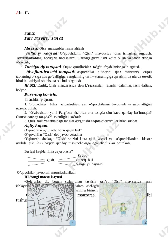 gi mavzu bayoni -bolajonlar biz bugun sizlar bilan tasviriy san’at “qish” mavzusida rasm ishlaymiz. buning uchun bizga qora qalam, o’chrg’ich, va bo’yoq kerak bo’ladi. qora qalam yordamida rasmning birinchi qismini chizib olamiz. o‘quvchilarga “qish” manzarasi rasmini chizish tartibi tushuntiriladi. amaliy topshiriq: kuzatganlaringiz asosida qish manzarasi rasmini ishlang. iv.mustahkamlash o’quvchilar chizgan rasmlarni nazorat qilib baholanadi va ulardan “bilaman”, “bilishni xohlayman”, “bilib oldim” so‘zlariga javob olib darsni yakunlanadi. v.baholash darsda yaxshi rasm chizgan va faol qatnashgan o‘quvchilar baholanadi. vi.uyga vazifa. sinfda bosh lag an ishingizni nihoyasiga yetkazing. o’ibdo’ _________ o. xolmatova sana:______________ fan: tasviriy san’at mavzu: xo’tik haykalini ishlash. ta’limiy maqsad: o’quvchilarni “xo’tik” haykalini ishlashga o’rgatish. tevarak-atrofdagi borliq va hodisalarni, ulardagi go‘zallikni ko‘ra bilish va idrok etishga o‘rgatish; tarbiyaviy maqsad: uy hayvolarini parvarish qilishga, mehribonlik ko’rsatishga o’rgatish. rivojlantiruvchi maqsad: o’quvchilarning bilim, konikma va malakalarini rivojlantirish. jihozi: darlik, rasmlar, plastilin va steklar. darsning borishi: i.tashkiliy qism. 1. o’quvchilar bilan salomlashish, sinf o‘quvchilarini davomadi …