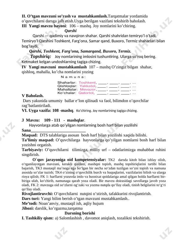 zma,tarqatma darsning borishi i. tashkiliy qism: a) salomlashish , davomot aniqlash, tozalikni tekshirish. c) ma’naviyat daqiqasini o’tkazish “ millatlararo totuvlik” mavzusida suhbat d) ingliz tili daqiqasi o’rganilgan so’zlarni takrorlash. ii. o’tgan mavzuni so’rash va mustahkamlash.tarqatmalar yordamida o’quvchilarni darsga jalb etish.uyga berilgan vazifani tekshirib baholash. iii yangi mavzu bayoni: 106 – mashq. joy nomlarini ko’chiring. qarshi qarshi — qadimiy va navqiron shahar. qarshi shahridan temiryo‘l o‘tadi. temiryo‘l qarshini toshkent, farg‘ona, samar qand, buxoro, termiz shaharlari bilan bog‘laydi. qarshi, toshkent, farg’ona, samarqand, buxoro, termiz. topshiriq: joy nomlarining imlosini tushuntiring. ularga so‘roq bering. ketmaket kelgan undoshlarning tagiga chizing. iv yangi mavzuni mustahkamlash 107 – mashq o’zingiz bilgan shahar, qishloq, mahalla, ko’cha nomlarini yozing [image: image1.png] v baholash. dars yakunida umumiy ballar e’lon qilinadi va faol, bilimdon o’quvchilar rag’batlantiriladi. vi. uyga vazifa: 108 -mashq. ko‘chiring. joy nomlarining tagiga chizing. 3 mavzu: 109 - 111 - mashqlar. hayvonlarga atab qo‘yilgan nomlarning bosh harf bilan yozilishi …