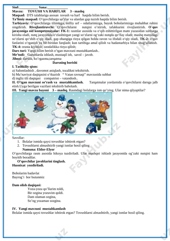 bir-biridan farqlash; kun tartibiga amal qilish va badantarbiya bilan shug‘ullanish. tk-4: orasta kiyinish; ozodalikka rioya qilish; dars turi: yangi bilim berish o’tgan mavzuni mustahkamlash.. me’todi: guruhlarda ishlash, mustaqil ish, savol – javob. jihozi: darslik, ko’rgazma,tarqatma darsning borishi i. tashkiliy qism: a) salomlashish , davomot aniqlash, tozalikni tekshirish. b) ma’naviyat daqiqasini o’tkazish “ vatan ravnaqi” mavzusida suhbat d) ingliz tili daqiqasi compatriot – vatandosh.. ii. o’tgan mavzuni so’rash va mustahkamlash. tarqatmalar yordamida o’quvchilarni darsga jalb etish.uyga berilgan vazifani tekshirib baholash. iii. yangi mavzu bayoni 3 – mashq. rasmdagi bolalarga ism qo’ying. ular nima qilyaptilar? [image: image7.png] savollar: 1. bolalar ismida qaysi tovushlar ishtirok etgan? 2. tovushlarni almashtirib yangi ismlar hosil qiling namuna: eldor-elyor o’quvchilarga rasm asosida hikoya tuzdiriladi. ular mashqni ishlash jarayonida og’zaki nutqini ham boyitib boradilar. o’quvchilar javoblarini tinglash. husnixat yozdiriladi. bobolarim badavlat bayrog’i bor butunmiz dam olish daqiqasi: yoza-yoza qo’llarim toldi, bir ozgina yozuvim qoldi. dam olaman ozgina, so’ng …