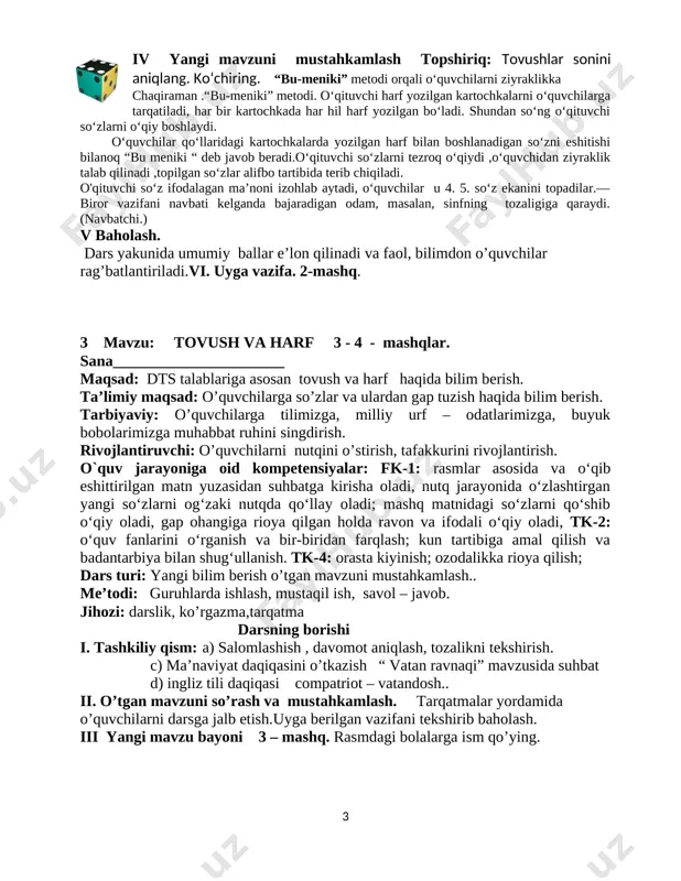 gan so‘zni eshitishi bilanoq “bu meniki “ deb javob beradi.o‘qituvchi so‘zlarni tezroq o‘qiydi ,o‘quvchidan ziyraklik talab qilinadi ,topilgan so‘zlar alifbo tartibida terib chiqiladi. o'qituvchi so‘z ifodalagan ma’noni izohlab aytadi, o‘quvchilar u 4. 5. so‘z ekanini topadilar.— biror vazifani navbati kelganda bajaradigan odam, masalan, sinfning tozaligiga qaraydi. (navbatchi.) v baholash. dars yakunida umumiy ballar e’lon qilinadi va faol, bilimdon o’quvchilar rag’batlantiriladi.vi. uyga vazifa. 2-mashq. 3 mavzu: tovush va harf 3 - 4 - mashqlar. sana______________________ maqsad: dts talablariga asosan tovush va harf haqida bilim berish. ta’limiy maqsad: o’quvchilarga so’zlar va ulardan gap tuzish haqida bilim berish. tarbiyaviy: o’quvchilarga tilimizga, milliy urf – odatlarimizga, buyuk bobolarimizga muhabbat ruhini singdirish. rivojlantiruvchi: o’quvchilarni nutqini o’stirish, tafakkurini rivojlantirish. o`quv jarayoniga oid kompetensiyalar: fk-1: rasmlar asosida va o‘qib eshittirilgan matn yuzasidan suhbatga kirisha oladi, nutq jarayonida o‘zlashtirgan yangi so‘zlarni og‘zaki nutqda qo‘llay oladi; mashq matnidagi so‘zlarni qo‘shib o‘qiy oladi, gap ohangiga rioya qilgan holda ravon va …