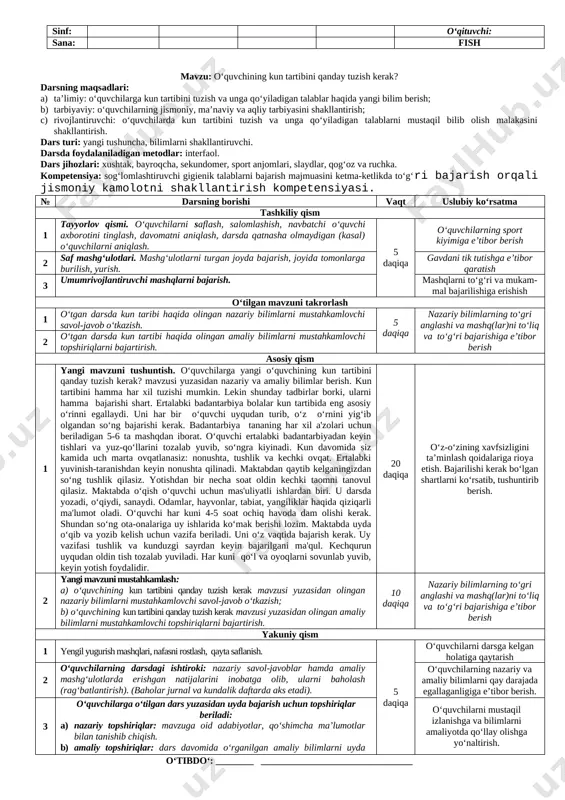 ahamiyati haqida yangi bilim berish; b) tarbiyaviy: o‘quvchilarning jismoniy, ma’naviy va aqliy tarbiyasini shakllantirish; c) rivojlantiruvchi: o‘quvchilarda kun tartibi tuzish va uni amaliyotda qo‘llay olish malakasini shakllantirish. dars turi: yangi tushuncha, bilimlarni shakllantiruvchi. darsda foydalaniladigan metodlar: interfaol. dars jihozlari: xushtak, bayroqcha, sekundomer, sport anjomlari, qog‘oz va ruchka. kompetensiya: jismoniy mashqlar majmuasini ketma-ketlikda to‘g‘ri bajarish orqali jismoniy sifatlarni rivojlantirish. № darsning borishi vaqt uslubiy ko‘rsatma tashkiliy qism 1 tayyorlov qismi. o‘quvchilarni saflash, salomlashish, navbatchi o‘quvchi axborotini tinglash, davomatni aniqlash, darsda qatnasha olmaydigan (kasal) o‘quvchilarni aniqlash. 5 daqiqa o‘quvchilarning sport kiyimiga e’tibor berish 2 saf mashg‘ulotlari. mashg‘ulotlarni turgan joyda bajarish, joyida tomonlarga burilish, yurish. gavdani tik tutishga e’tibor qaratish 3 umumrivojlantiruvchi mashqlarni bajarish. mashqlarni to‘g‘ri va mukam-mal bajarilishiga erishish o‘tilgan mavzuni takrorlash 1 o‘tgan darsda jismoniy tarbiya fani haqida olingan nazariy bilimlarni mustahkamlovchi savol-javob o‘tkazish. 5 daqiqa nazariy bilimlarning to‘gri anglashi va mashq(lar)ni to‘liq va to‘g‘ri bajarishiga e’tibor berish 2 o‘tgan darsda …