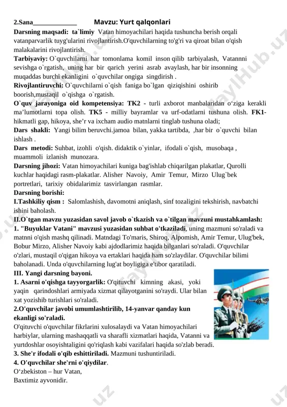 vchi bilan ishlash . dars metodi: suhbat, izohli o'qish. didaktik o`yinlar, ifodali o`qish, musobaqa , muammoli izlanish munozara. darsning jihozi: vatan himoyachilari kuniga bag'ishlab chiqarilgan plakatlar, qurolli kuchlar haqidagi rasm-plakatlar. alisher navoiy, amir temur, mirzo ulug`bek portretlari, tarixiy obidalarimiz tasvirlangan rasmlar. darsning borishi: i.tashkiliy qism : salomlashish, davomotni aniqlash, sinf tozaligini tekshirish, navbatchi ishini baholash. ii.o`tgan mavzu yuzasidan savol javob o`tkazish va o`tilgan mavzuni mustahkamlash: [image: opisanie: c:\docume~1\raxmonov.o\locals~1\temp\finereader11\media\image6.jpeg]1. "buyuklar vatani" mavzusi yuzasidan suhbat o'tkaziladi, uning mazmuni so'raladi va matnni o'qish mashq qilinadi. matndagi to'maris, shiroq, alpomish, amir temur, ulug'bek, bobur mirzo, alisher navoiy kabi ajdodlarimiz haqida bilganlari so'raladi. o'quvchilar o'zlari, mustaqil o'qigan hikoya va ertaklari haqida ham so'zlaydilar. o'quvchilar bilimi baholanadi. unda o'quvchilarning lug'at boyligiga e'tibor qaratiladi. iii. yangi darsning bayoni. 1. asarni o'qishga tayyorgarlik: o'qituvchi kimning akasi, yoki yaqin qarindoshlari armiyada xizmat qilayotganini so'raydi. ular bilan xat yozishib turishlari so'raladi. 2.o'quvchilar javobi umumlashtirilib, 14-yanvar qanday kun ekanligi so'raladi. o'qituvchi …