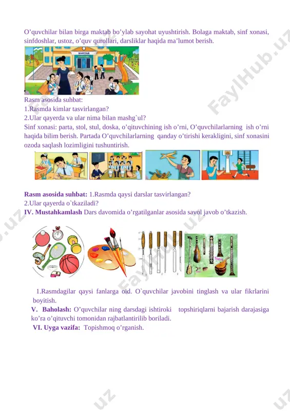 , sinf xonasini ozoda saqlash lozimligini tushuntirish. [image: ] [image: ] rasm asosida suhbat: 1.rasmda qaysi darslar tasvirlangan? 2.ular qayerda o`tkaziladi? iv. mustahkamlash dars davomida o’rgatilganlar asosida savol javob o’tkazish. [image: ] [image: bez nazvaniya (26)] [image: bez nazvaniya (28)] [image: images (54)] 1.rasmdagilar qaysi fanlarga oid. o`quvchilar javobini tinglash va ular fikrlarini boyitish. v. baholash: o’quvchilar ning darsdagi ishtiroki topshiriqlarni bajarish darajasiga ko’ra o’qituvchi tomonidan rajbatlantirilib boriladi. vi. uyga vazifa: topishmoq o’rganish. 3 mavzu: bizning sinf sana ___________________ maqsad 1) ta’limiy: o’quvchilarlarning tabiatdagi narsa va hodisalar haqidagi tasavvurini boyitish. o’quvchilarlarning sinf haqidagi tasavvurlarini boyitish. tarbiyaviy: ona –vatanga muhabbat ruhida tarbiyalash. rivojlantiruvchi: o’quvchilarlarni so’z boyligini o’stirish. uning og’zaki nutqini o’stirish. o`quv jarayoniga oid kompetensiya: tk1 mavzuga oid ma’lumotlarni gapirib berish, tabiat va uning hodisalarini aytib bera olish. fk2-o‘zi yashaydigan mamlakat, viloyat, shahar, qishloq, mahallasi nomini va maktabi joylashgan ko‘chalarning nomlanishini to‘g‘ri aytib bera oladi. dars turi: yangi tushuncha berish. metodi: …