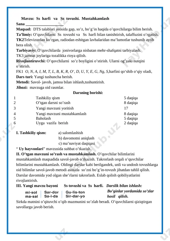 qiqasi “ uy hayvonlari” mavzusida suhbat o’tkazish. ii. o’tgan mavzuni so’rash va mustahkamlash. o’quvchilar bilimlarini mustahkamlash maqsadida savol-javob o’tkazish. takrorlash orqali o’quvchilar bilimlarini mustahkamlash. oldingi darslar kabi berilgandek, unli va undosh tovushlarga oid bilimlar savol-javob metodi asosida so’zni bo’g’in-tovush jihatdan tahlil qilish. darslar davomida yod olgan she’rlarni takrorlash. eslab qolish qobiliyatlarini rivojlantirish. [image: ]iii. yangi mavzu bayoni ss tovushi va ss harfi. darslik bilan ishlash: bo’ginlar yordamida so’zlar hosil qilish. sirkda matnini o’qituvchi o’qib mazmunini so’zlab beradi. o’quvchilarni qiziqtirgan savollarga javob berish. [image: ]sirkda [image: ] iv. mustahkamlash dam olish daqiqasi: topishmoqni o’qib javobini topish. topishmoq aytish musobaqasini o’tkazish. [image: c:\users\sayyod\desktop\102.970.png]su-ya-ma-sang turolmas sen min-ma-sang yurolmas o’quvchilar topishmoq aytadilar. o’rtoqlari javobini topadilar topishmoq javobini topa olgan o’quvchi topishmoq aytadi. sirkda matnini o’quvchilar navbat bilan o’qiydilar va mazmunini tushuntirib beradilar. mavzuga asosan rasm chizish. v. dars jarayonida faol qatnashgan o’quvchilarni rajbatlantirish. o’quvchilarning darsdagi ishtiroki va ijodkorligi, faolligi, topshiriqlarni bajarish darajasiga ko’ra o’qituvchi …