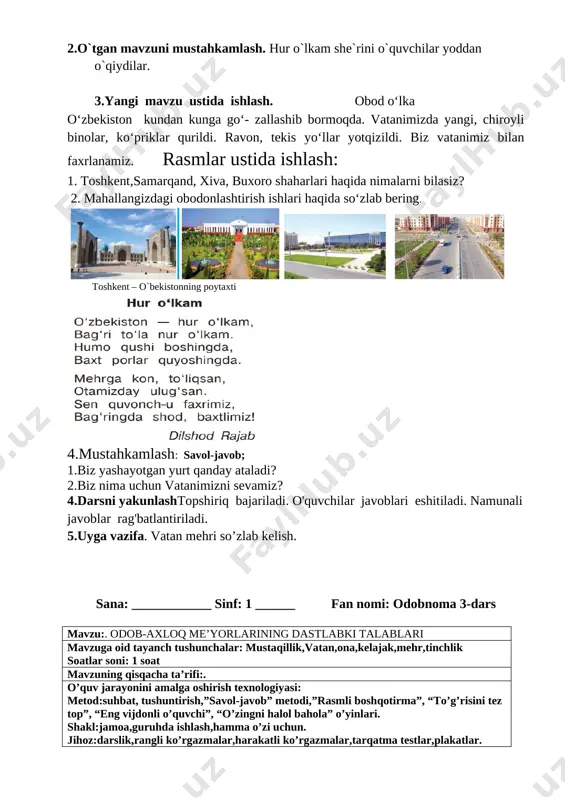 k,vatan,ona,kelajak,mehr soatlar soni: 1 soat mavzuning qisqacha ta’rifi:. o’quv jarayonini amalga oshirish texnologiyasi: metod:suhbat, tushuntirish,”savol-javob” metodi,”rasmli boshqotirma”, “to’g’risini tez top”, “eng vijdonli o’quvchi”, “o’zingni halol bahola” o’yinlari. shakl:jamoa,guruhda ishlash,hamma o’zi uchun. jihoz:darslik,rangli ko’rgazmalar,harakatli ko’rgazmalar,tarqatma testlar,plakatlar. nazorat:o’quvchilarning darsda faolligi kuzatilib,hisobga olib boriladi. darsning maqsadi maqsadlar: ta’limiy: o'quvchilarga vatan mehri. mamlakatimizda amalga oshirilayotgan bunyodkorlik ishlari haqida bilim, ko’nikmalarni shakllantirish. tarbiyaviy: o'quvchilarda ajdodlar merosiga muhabbat tuyg'ularini tarbiyalash. o ‘quvchilarga tabiatni odob va ahloq munosabatlarini o’rgatish, odobli bo’lish hissini tarbiyalash va do ‘stona muhitni rivojlantiruvchi: o'quvchilarni ijodiy flkrlashga, o'rganganlaridan xulosa chiqara olishga o'rgatish. og’zaki nutqini yangi so’zlar bilan boyitish tayanch kompetensiyalar: kommunikativ kompetensiya:o‘zaro muloqotda muomala madaniyatiga amal qilish. ijtimoiy faol fuqarolik kompetensiyasi: ta’lim jarayonida faol ishtirok etish; milliy va umummadaniy kompetensiya: o‘zgalarga nisbatan mehr-muruvvat, saxiylik, milliy hususiyatlari, an’ana va marosimlarini hurmat qilish; fanga oid kompetensiyalar: ma’naviy axloqiy madaniyatlilik;o‘quvchining xulq-odobini biladi va unga amal qiladi;mafkuraviy immunitetga ega bo‘lish kompetensiyasi;yaxshi va yomon odatlar va ishlarni ajrata …