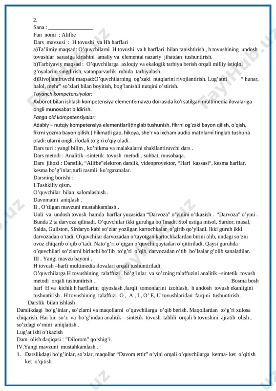 rsatilgan multimedia ilovalariga ongli munosabat bildirish. fanga oid kompetensiyalar: adabiy – nutqiy kompetensiya elementlari(tinglab tushunish, fikrni og’zaki bayon qilish, o’qish, fikrni yozma bayon qilish.) hikmatli gap, hikoya, she’r va ixcham audio matnlarni tinglab tushuna oladi; ularni ongli, ifodali to’g’ri o’qiy oladi. dars turi : yangi bilim , ko’nikma va malakalarni shakllantiruvchi dars . dars metodi : analitik –sintetik tovush metodi , suhbat, musobaqa. dars jihozi : darstlik, “alifbe”elektron darslik, videoproyektor, “harf kassasi“, kesma harflar, kesma bo’g’inlar,turli rasmli ko’rgazmalar. darsning borishi : i.tashkiliy qism. o’quvchilar bilan salomlashish . davomatni aniqlash . ii . o’tilgan mavzuni mustahkamlash . unli va undosh tovush hamda harflar yuzasidan “darvoza” o’yinini o’tkazish . “darvoza” o’yini . bunda 2 ta darvoza qilinadi. o’quvchilar ikki guruhga bo’linadi. stol ustiga misol, sardor, masal, saida, guliston, sirdaryo kabi so’zlar yozilgan kartochkalar o’girib qo’yiladi. ikki guruh ikki darvozadan o’tadi. o'quvchilar darvozadan o’tayotgan kartochkalardan birini olib, undagi so’zni ovoz chiqarib o’qib o’tadi. …