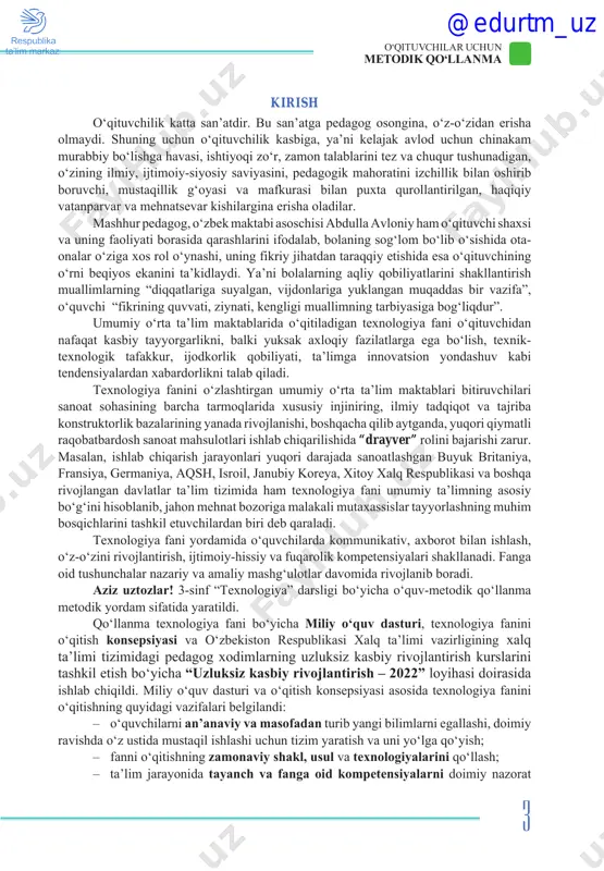 ida texnologiya fanini o‘qitishning quyidagi vazifalari belgilandi: – o‘quvchilarni an’anaviy va masofadan turib yangi bilimlarni egallashi, doimiy ravishda o‘z ustida mustaqil ishlashi uchun tizim yaratish va uni yo‘lga qo‘yish; – fanni o‘qitishning zamonaviy shakl, usul va texnologiyalarini qo‘llash; – ta’lim jarayonida tayanch va fanga oid kompetensiyalarni doimiy nazorat @edurtm_uz 4 o‘qituvchilar uchun metodik qo‘llanma qilish, o‘quvchilar qobiliyatiga qarab mavzular kesimida kasb tanlashga yo‘llash ishlarini olib borish; – o‘quvchilarning individual qobiliyatlari asosida hayotiy ko‘nikmalarni shakllantirib, muvaffaqiyat qozonishga o‘rgatish; – baholashning takomillashtirilgan tizimini joriy etib, o‘quvchilarning bilimi va amaliy ko‘nikmalarini samarali formatlarda baholash. bugungi ta’lim tizimi eski mazmundagi o‘quv dasturlaridan voz kechib, innovatsion raqamli iqtisodiyot va axborotli jamiyat uchun kadrlar tayyorlash imkonini beradigan o‘qitish tizimiga o‘tmoqda. shunga mos ravishda ta’lim berishdagi yondashuvlar ham o‘zgarib, hayotimizga kirib kelayotgan zamonaviy texnika va texnologiyalar, internet va axborot texnologiyalari imkoniyati bilan o‘qituvchilar oddiy bilim beruvchidan tashkilotchi va yetakchiga aylanmoqda. ayrim o‘qituvchilar uchun bunday o‘zgarish oson bo‘lmaydi. …