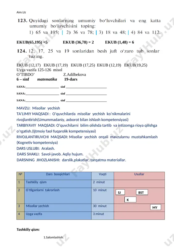 0, 4 raqamlari bilan tugagan sonlar 4. qanday sonlar ga bo’linadi? a) oxirgi raqami 2,4, 0 raqamlari bilan tugagan sonlar. b) oxirgi raqamlari 0, 5, raqamlari bilan tugagan sonlar c) oxirgi raqamlari 0, 2, 5, raqamlari bilan tugagan sonlar d) oxirgi raqamlari 0, 3, 4 raqamlari bilan tugagan sonlar 127-misol og’zaki o’quvchilar bilan brgalikda bajariladi. [image: ] 1) ekub(a,b) = 50 2) ekub(a,b) = 30 3) ekub(a,b) = 35 4)ekub(a,b) = 42 129 –misol 1) 17+13+11=41 3) 23+11+7=41 2) 3) 23+43+5=71 4) 53+11+7=71 130-misol og’zak yechiladi. 131 – misol 132-misol uyga vazifa 133-134 misol o’tibdo’ z.adilbekova 6 – sinf matematika 20-dars sana:_______________________ sinf ____________________________ sana:_______________________ sinf ____________________________ sana:_______________________ sinf ____________________________ mavzu: eng kichik umumiy bo’luvchi ta’limiy maqsadi : o’quvchilarni eng kichik umumiy bo’luvchi topish qoidalarini, bilan tanishtirish. (axborotlar bilan ishlash kompetensiyasi) tarbiyaviy maqsadi: o’quvchilarni bilim olishda tartib va intizomga rioya qilishga o’rgatish.(o’z-o’zini boshqarish kompetensiyasi) rivojlantiruvchi maqsadi: misollar yechish orqali mavzularnu …