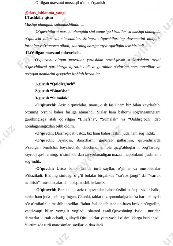 qo’shig’ini jumlalarga bo’lib, o’quvchilar tamonidan o’rganib, kuylanadi. 10 5 yangi mavzu o’quvchilarga “musobaqa”, “savol-javob”, “sayohat” kabi bir qator yangi usullardan foydalanib, dinamik belgilar haqida tushuncha berish: 8 6 tinglash: nota yozuvlaridan yoki audio sd disk yozuvlaridan, slayddan foydalanib, “bahor valsi” kuyi va raqslaridan namunalar tamosha qilib, tinglab birgalikda munozara o’tkazish. 8 7 yangi mavzuni mustahkamlash. savol-javob orqali yangi mavzuni mustahkamlash. 5 8 uyga vazifa. o’tilgan mavzuni mustaqil o’qib o’rganish 2 i.tashkiliy qism musiqa ohangida salomlashiladi….. o’quvchilarni musiqa ohangida sinf xonasiga kiradilar va musiqa ohangida o’qituvchi bilan salomlashadilar. so’ngra o’quvchilarning davomatini aniqlab, jurnalga yo’riqnoma qiladi, ularning darsga tayyorgarligini tekshiriladi. ii.o’tilgan mavzuni takrorlash. o’qituvchi o’tgan mavzular yuzasidan savol-javob o’tkazishdan avval o’quvchilarni guruhlarga ajiratib oldi va guruhlar o’zlariga nom topadilar va qo’ygan nomlarini qisqacha izohlab beradilar. 1-guruh “qaldirg’och” 2-guruh “binafsha” 3-guruh “sumalak” -o’qituvchi: aziz o’quvchilar, mana, qish fasli ham biz bilan xayrlashib, o’zining o’rnini bahor fasliga almashdi. sizlar ham bahorni sog’inganingizni guruhingizga atab …