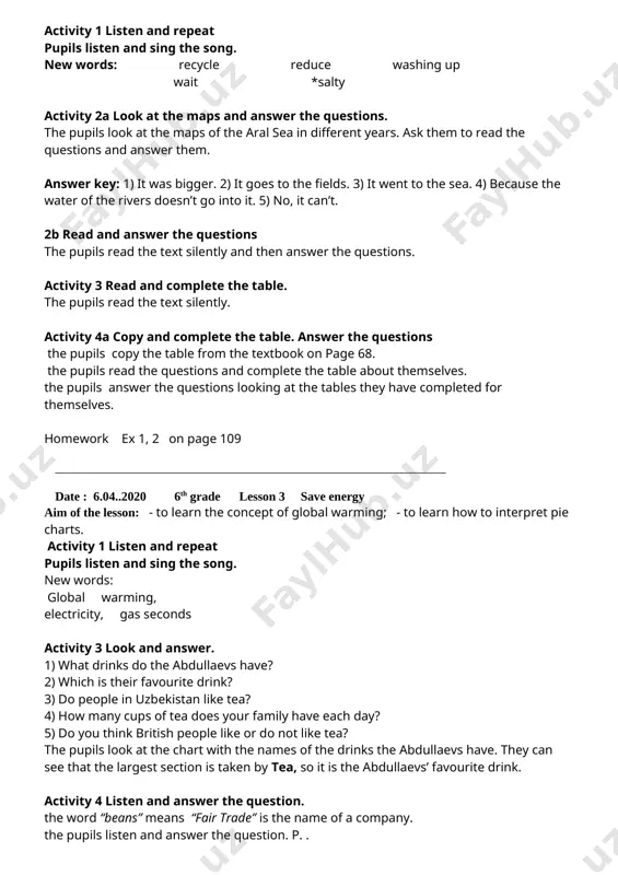 answer the questions the pupils read the text silently and then answer the questions. activity 3 read and complete the table. the pupils read the text silently. activity 4a copy and complete the table. answer the questions the pupils copy the table from the textbook on page 68. the pupils read the questions and complete the table about themselves. the pupils answer the questions looking at the tables they have completed for themselves. homework ex 1, 2 on page 109 _____________________________________________________________________________________ date : 6.04..2020 6th grade lesson 3 save energy aim of the lesson: - to learn the concept of global warming; - to learn how to interpret pie charts. activity 1 listen and repeat pupils listen and sing the song. new words: global warming, electricity, gas seconds activity 3 look and answer. 1) what drinks do the abdullaevs have? 2) which is their favourite drink? 3) do people in …