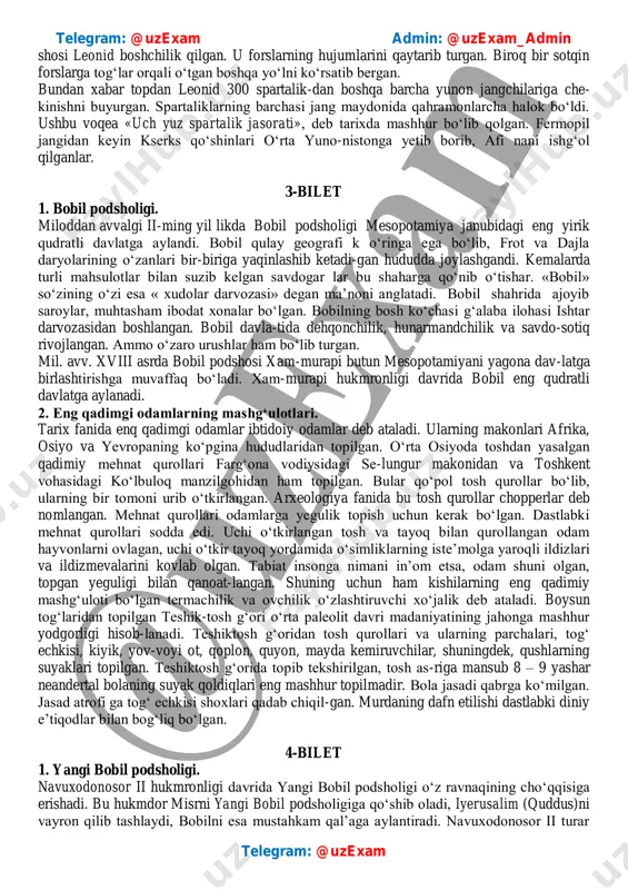 barcha yunon jangchilariga che- kinishni buyurgan. spartaliklarning barchasi jang maydonida qahramonlarcha halok bo‘ldi. ushbu voqea «uch yuz spartalik jasorati», deb tarixda mashhur bo‘lib qolgan. fermopil jangidan keyin kserks qo‘shinlari o‘rta yuno-nistonga yetib borib, afi nani ishg‘ol qilganlar. 3-bilet 1. bobil podsholigi. miloddan avvalgi ii-ming yil likda bobil podsholigi mesopotamiya janubidagi eng yirik qudratli davlatga aylandi. bobil qulay geografi k o‘ringa ega bo‘lib, frot va dajla daryolarining o‘zanlari bir-biriga yaqinlashib ketadi-gan hududda joylashgandi. kemalarda turli mahsulotlar bilan suzib kelgan savdogar lar bu shaharga qo‘nib o‘tishar. «bobil» so‘zining o‘zi esa « xudolar darvozasi» degan ma’noni anglatadi. bobil shahrida ajoyib saroylar, muhtasham ibodat xonalar bo‘lgan. bobilning bosh ko‘chasi g‘alaba ilohasi ishtar darvozasidan boshlangan. bobil davla-tida dehqonchilik, hunarmandchilik va savdo-sotiq rivojlangan. ammo o‘zaro urushlar ham bo‘lib turgan. mil. avv. xviii asrda bobil podshosi xam-murapi butun mesopotamiyani yagona dav-latga birlashtirishga muvaffaq bo‘ladi. xam-murapi hukmronligi davrida bobil eng qudratli davlatga aylanadi. 2. eng qadimgi odamlarning mashg‘ulotlari. …
