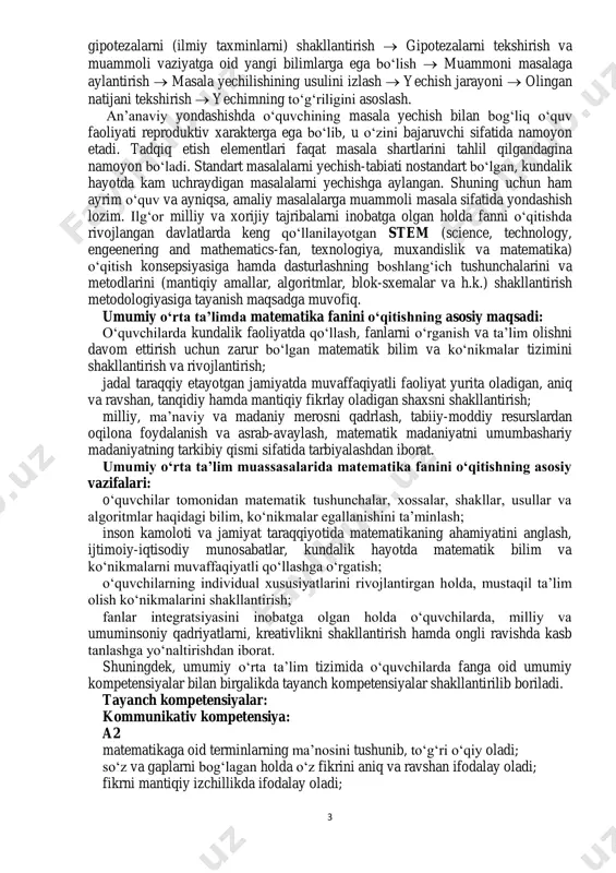 ajribalarni inobatga olgan holda fanni o‘qitishda rivojlangan davlatlarda keng qo‘llanilayotgan stem (science, technology, engeenering and mathematics-fan, texnologiya, muxandislik va matematika) o‘qitish konsepsiyasiga hamda dasturlashning boshlang‘ich tushunchalarini va metodlarini (mantiqiy amallar, algoritmlar, blok-sxemalar va h.k.) shakllantirish metodologiyasiga tayanish maqsadga muvofiq. umumiy o‘rta ta’limda matematika fanini o‘qitishning asosiy maqsadi: o‘quvchilarda kundalik faoliyatda qo‘llash, fanlarni o‘rganish va ta’lim olishni davom ettirish uchun zarur bo‘lgan matematik bilim va ko‘nikmalar tizimini shakllantirish va rivojlantirish; jadal taraqqiy etayotgan jamiyatda muvaffaqiyatli faoliyat yurita oladigan, aniq va ravshan, tanqidiy hamda mantiqiy fikrlay oladigan shaxsni shakllantirish; milliy, ma’naviy va madaniy merosni qadrlash, tabiiy-moddiy resurslardan oqilona foydalanish va asrab-avaylash, matematik madaniyatni umumbashariy madaniyatning tarkibiy qismi sifatida tarbiyalashdan iborat. umumiy o‘rta ta’lim muassasalarida matematika fanini o‘qitishning asosiy vazifalari: o‘quvchilar tomonidan matematik tushunchalar, xossalar, shakllar, usullar va algoritmlar haqidagi bilim, ko‘nikmalar egallanishini ta’minlash; inson kamoloti va jamiyat taraqqiyotida matematikaning ahamiyatini anglash, ijtimoiy-iqtisodiy munosabatlar, kundalik hayotda matematik bilim va ko‘nikmalarni muvaffaqiyatli qo‘llashga o‘rgatish; …