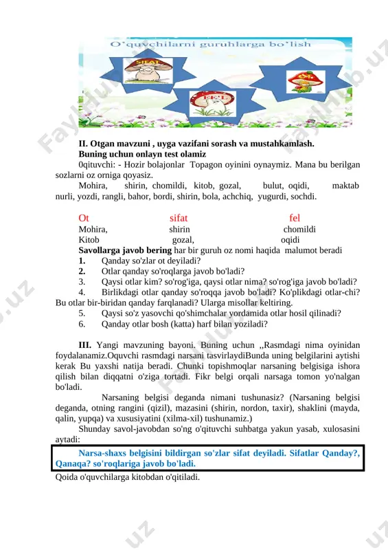faxrimiz! o'quvchilarga topishmoqni doskadan yozib, sifatlarning tagi-ga to'lqinli chiziq chizish tushuntiriladi. 2. sifat haqidagi tushunchani mustahkamlash. 244- mashq shartiga ko'ra, she'r 2�3 o'quvchiga o'qitilib, sifatlar aniqlanadi. ma'no jihatdan qaysi so'z bilan bog'lanib kelayotgani belgilanadi. so'ng ularni birgalikda daftarga namuna: go'zal bog'lar. dam olish daqiqasi 1 daqiqa men ot so�zturkumiga so�z aytsam o�rningizdan turasiz,sifat aytsam qo�llarni tepaga ko�taramiz,fe�l aytsam o�tiramiz 3. 246- mashqni ishlash. matn ifodali o'qiladi. o'quvchilar diqqati ajratib ko'rsatilgan so'zli gaplarga qaratiladi. [image: image4.jpg] � ikkinchi gapni o'qing. � ajratib ko'rsatilgan so'zni o'qing. (go'zal.) � shu so'zga so'roq bering. (qanday?) � qanday? so'rog'iga javob bo'lgan so'z qaysi so'z turkumiga kiradi? (sifat so'z turkumiga kiradi.) � go'zal so'zi qaysi so'z bilan bog'langan? (tabiat so'zi bilan bog'langan.) � ularni so'roqlari bilan birgalikda o'qing. (qanday tabiat?) � go'zal tabiatning nimasi? (belgisi.) matndagi gaplar shu taxlitda ko'rib chiqiladi. so'ngra sifatlar o'zaro bog'lanib kelgan so'zlar bilan namunadagidek yoziladi. namuna: (qanday fasl?) ko'rkam fasl. 4saylanma …