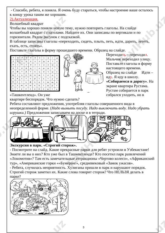 mage: ] v tablitse zapisani glagoli «perexodit, sidet, plit, pet, idti, darit, letet, exat, est, stoyat». postavte glagoli v formu proshedshego vremeni. obrazets na slayde. perexodit – perexodil. malchik perexodil ulitsu. postavte glagoli v formu nastoyashego vremeni. obrazets na slayde idti – idu. ya idu v shkolu. «sobiraemsya v dorogu». na ekrane kvartira rustama. rustam sobiraetsya v park «tashkentlend». on uje sobralsya uxodit, no v kvartire besporyadok. chto nujno sdelat? rebyata sostavlyayut predlojeniya, upotreblyaya glagoli sovershennogo vida v neopredelennoy forme. (nado vimit posudu. nado viklyuchit vodu. nado ubrat igrushki.) predlojeniya zapisivaem na doske i v tetradi. [image: ][image: ][image: ] ekskursiya v park. «strogiy storoj». - posmotrite na slayd. kakie prekrasnie parki dlya rebyat ustroili v uzbekistane! znaete li vi o nix? kto uje bil v tashkentlende? kto posetil park razvlecheniy «lokomotiv»? tam est zamechatelnie attraktsioni «chertovo koleso», «afrikanskiy tur», «amerikanskie gorki ««bumerang», srednevekoviy «zamok ujasov». - rebyata, sluchilas nepriyatnost. …