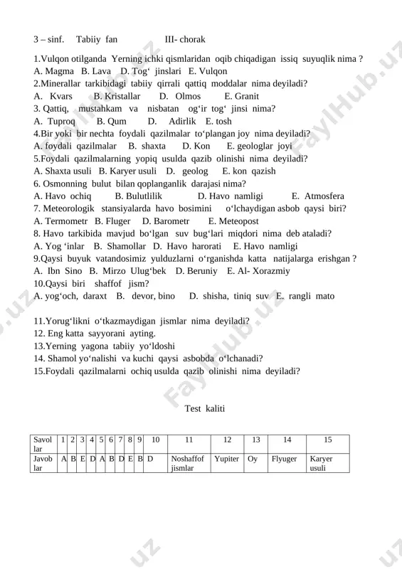 k darajasi nima? a. havo ochiq b. bulutlilik d. havo namligi e. atmosfera 7. meteorologik stansiyalarda havo bosimini o‘lchaydigan asbob qaysi biri? a. termometr b. fluger d. barometr e. meteopost 8. havo tarkibida mavjud bo‘lgan suv bug‘lari miqdori nima deb ataladi? a. yog ‘inlar b. shamollar d. havo harorati e. havo namligi 9.qaysi buyuk vatandosimiz yulduzlarni o‘rganishda katta natijalarga erishgan ? a. ibn sino b. mirzo ulug‘bek d. beruniy e. al- xorazmiy 10.qaysi biri shaffof jism? a. yog‘och, daraxt b. devor, bino d. shisha, tiniq suv e. rangli mato 11.yorug‘likni o‘tkazmaydigan jismlar nima deyiladi? 12. eng katta sayyorani ayting. 13.yerning yagona tabiiy yo‘ldoshi 14. shamol yo‘nalishi va kuchi qaysi asbobda o‘lchanadi? 15.foydali qazilmalarni ochiq usulda qazib olinishi nima deyiladi? test kaliti savol lar 1 2 3 4 5 6 7 8 9 10 11 12 13 14 15 javoblar a b e d a b d e b d noshaffof …