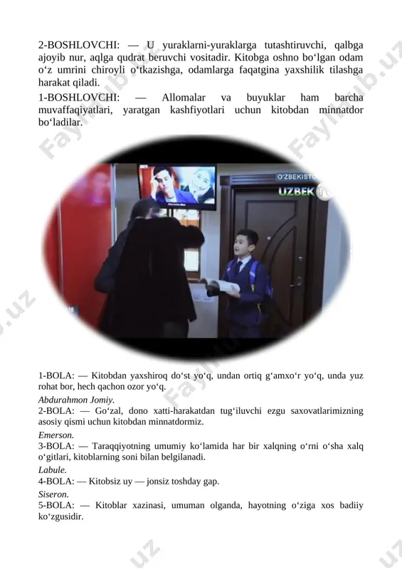 i: — kitob do‘sting bo‘lsin, undan bilmaganing bilib ol, dunyo ko‘rib olim bo‘lay desang faqat bilim ol. 2-boshlovchi: — kitob quyosh bo‘lsa, maktab bir jahon, unda kamol topar haqiqiy inson. [image: ] 1-boshlovchi: — qadimda ota-bobolarimiz kitobni qo‘llariga olgach, uni avval o‘pib, keyin ko‘zlariga surtganlar. uning bir varag‘ini ham yirtmaganlar. har xil joylarga tashlamaganlar. kitobni muqaddas deb bilganlar. 2-boshlovchi: — kitob uni ko‘p o‘qigan odamga omad, quvonch olib kelishi, shubhasiz. odamlarning yaxshi kunlarida kitobning hissasi bor. she’r. kitob deydi [image: ] tanishaylik men kitob, asl bilimlarga kon. boylik beray behisob, bo‘lsang agar qadrdon. lekin yirtib burdalab, kamaytirma varag‘im. sendan yana bir talab, iflos qilma hech yog‘im. 1-boshlovchi: — yana donolar fikrlariga quloq tutaylik. 1-bola: — kitoblar aql farzandlari. j. svift. 2-bola: — kitob fikrlash qobilyatimizni harakatga keltiruvchi ixchamgina quroldir. u aqliy tamballigimiz bilan kurashishimizda bizga ko‘maklashuvchi tafakkur, quvvat. 3-bola: — kitoblar jonsiz, ammo sodiq do‘stdir. b. gyugo. 4-bola: — biror …