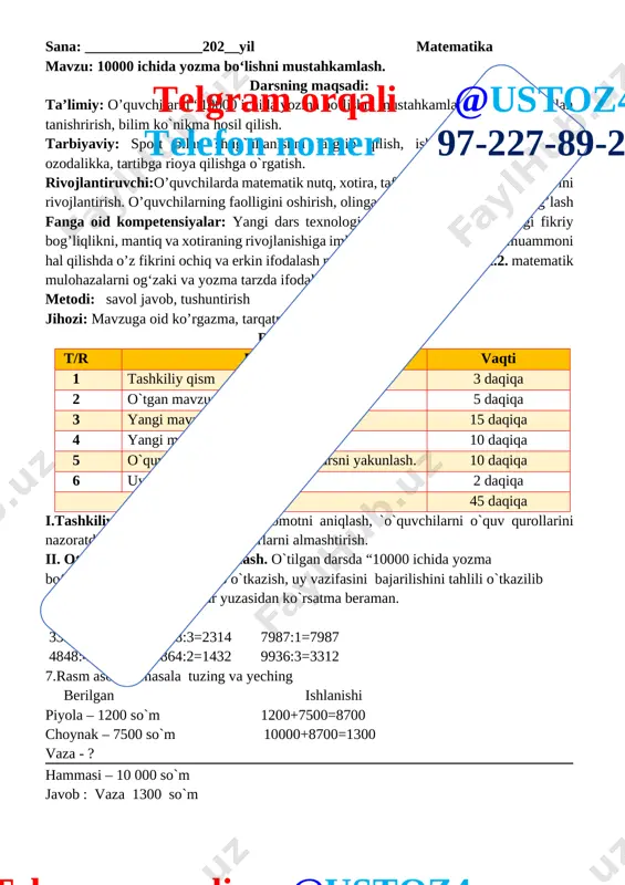 aqiqa 3 yangi mavzu bayoni 15 daqiqa 4 yangi mavzuni mustahkamlash 10 daqiqa 5 o`quvchilarni rag`batlantirish. darsni yakunlash. 10 daqiqa 6 uyga vazifa 2 daqiqa jami 45 daqiqa i.tashkiliy qism. salomlashish, davomotni aniqlash, `o`quvchilarni o`quv qurollarini nazoratdan o`tkazish, aylanma daftarlarni almashtirish. ii. otgan mavzuni mustahkamlash. o`tilgan darsda “10000 ichida yozma bo‘lish.”yuzasidan savol-javob o`tkazish, uy vazifasini bajarilishini tahlili o`tkazilib no`to`g`ri bajarilgan misollar yuzasidan ko`rsatma beraman. 6 misol . 3396:3=1132 4628:3=2314 7987:1=7987 4848:4=1212 2864:2=1432 9936:3=3312 7.rasm asosida masala tuzing va yeching berilgan ishlanishi piyola – 1200 so`m 1200+7500=8700 choynak – 7500 so`m 10000+8700=1300 vaza - ? hammasi – 10 000 so`m javob : vaza 1300 so`m [image: ] iii yangi mavzu bayoni: [image: ]telgram orqali @ustoz4 telefon nomer 97-227-89-26 2. 7548 : 2=3774 7152 : 3=2384 9324 :4=2331 8735 : 5=1747 9084 : 6=1514 9208 :8=1151 3. bosmaxonada 7362 ta «temurtuzuklari» kitobiharbirbog‘lamga6tadan, 9440 ta «yulduzlitunlar» kitobiharbirbog‘lamga8tadanjoylashtirildi. jami necha bog‘lam kitob tayyorlandi? berilgan …