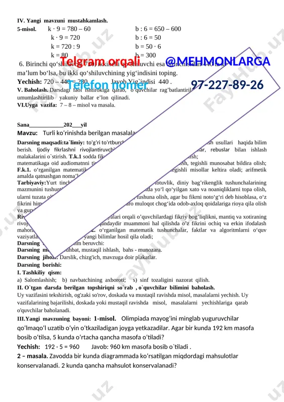 a o‘qituvchi bilan birgalikda o‘quv masalasini qismlarga ajrata olish; o‘qituvchi bilan birgalikda masala yechimiga yaqinlashish darajasini baholay olish va zarur hollarda o‘z faoliyatini to‘g‘irlay olish; .rivojlantiruvchi:yangi dars texnologiyalari orqali o’quvchilardagi fikriy bog’liqlikni, mantiq va xotiraning rivojlanishiga imkoniyat yaratish, qandaydir muammoni hal qilishda o’z fikrini ochiq va erkin ifodalash mahoratini shakllantirish. f.k.2. matematik mulohazalarni og‘zaki va yozma tarzda ifodalay oladi; darsning turi:yangi bilim beruvchi: darsning metodi: suhbat, mustaqil ishlash, bahs - munozara.telgram orqali @mehmonlarga telefon nomer 97-227-89-26 darsning jihozi: darslik, chizg'ich, mavzuga doir plakatlar. darsning borishi: i. tashkiliy qism: a) salomlashish; b) navbatchining axboroti; s) sinf tozaligini nazorat qilish. ii. o`tgan darsda berilgan topshiriqni so`rab , o`quvchilar bilimini baholash. uy vazifasini tekshirish, og'zaki so'rov, doskada va mustaqil ravishda misol, masalalarni yechish. uy vazifalarining bajarilishi, doskada yoki mustaqil ravishda misol, masalalarni yechishlariga qarab o'quvchilar baholanadi. iii.yangi mavzuning bayoni: yechilishini tushuntiring: 742:7 = 7 yuzlik 7 ga bo‘linadi, natija 1 bo‘linmaga yoziladi. [image: …