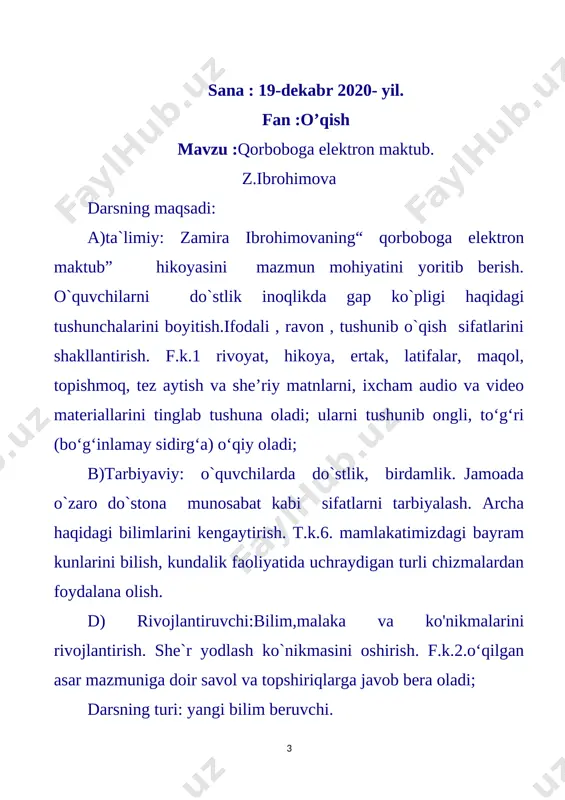 ’linadi va bir daqiqa vaqt beriladi to‘g‘ri javob topgan o‘quvchilar va guruh rag‘batlantiriladi. [image: image4.jpg] 1. «ayamajiz» she’rining muallifi kim? (qudrat hikmat) 2. she’r nima haqida yozilgan? (qor, qish haqida yozilgan) 3. qish fasliga oid xususiyatlarni ayting. (qor yog‘adi, sovuq bo‘ladi, yerlar muzlaydi, havo bulut bo‘ladi.) 4. topishmoqning javobini toping. oppoqqina dasturxon, yer yuzini qoplagan. (qor) 5. she’rda kechki sovuq qanday tasvirlangan. (ayamajiz izg’iydi, ko’chalarda tutaqib. shox – shabbani tortqilar, yalmog’izdek yutoqib… iii. yangi mavzuning bayoni: mavzu : qorboboga elektron maktub muallif haqida qisqacha ma`lumot berish.zamira ibrohimova. [image: image5]1953-yilda tug‘ilgan. toshkent davlat universitetining filologiya fakultetini tugatgan. filologiya fanlari nomzodi. uning “kichkintoylar adabiyotining xususiyatlari” monografiyasi, “maktabgacha ta’lim muassasalarida badiiy adabiyot” uslubiy qo‘llanmasi, “quvnoqlikka yashiringan iztiroblar” , “buyuk siymolar haqida” risolalari e’lon qilingan. “durdona” va ikki jildlik “gulgina” kichkintoylar uchun badiiy adabiyot majmuasining tuzuvchi-muallifi. o‘qituvchi matnni darslikdan ifodali o‘qib beradi. o‘quvchilar kuzatib, tinglaydilar. matn mazmuni tushuntiriladi qorboboga elektron maktub hikoya zamira ibrohimova …