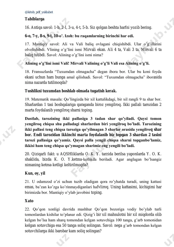 g’lini ismi mirvali ekan. ali 4 ta, vali 3 ta, mirvali 6 ta baliq tutibdi. savol: alining o’g’lini ismi nima? alining o’g’lini ismi vali! mirvali valining o’g’li vali esa alining o’g’li. 18. fransuzlarda “tuxumdan olmagacha” degan ibora bor. ular bu koni foyda ekani uchun ham bunga amal qilishadi. savol: “tuxumdan olmagacha” iborasida nima nazarda tutilmoqda? tushlikni tuxumdan boshlab olmada tugatish kerak. 19. matematik masala: qo’lingizda bir xil kattalikdagi, bir xil rangli 9 ta shar bor. sharlardan 1 tasi boshqalariga qaraganda biroz yengilroq. ikki pallali tarozidan 2 marta foydalanib yengilroq sharni toping. dastlab, tarozining ikki pallasiga 3 tadan shar qo’yiladi. qaysi tomon yengilroq chiqsa shu palladagi sharlardan biri yengilroq bo’ladi. tarozining ikki pallasi teng chiqsa taroziga qo’yilmagan 3 sharlar orasida yengilroq shar bor. endi tarozidan ikkinchi marta foydalanib biz topgan 3 shardan 2 tasini tarozi pallasiga qo’yamiz. qaysi palla yengil chiqsa sharni topganbo’lamiz, ikkisi ham teng chiqsa qo’ymagan sharimiz eng yengili …