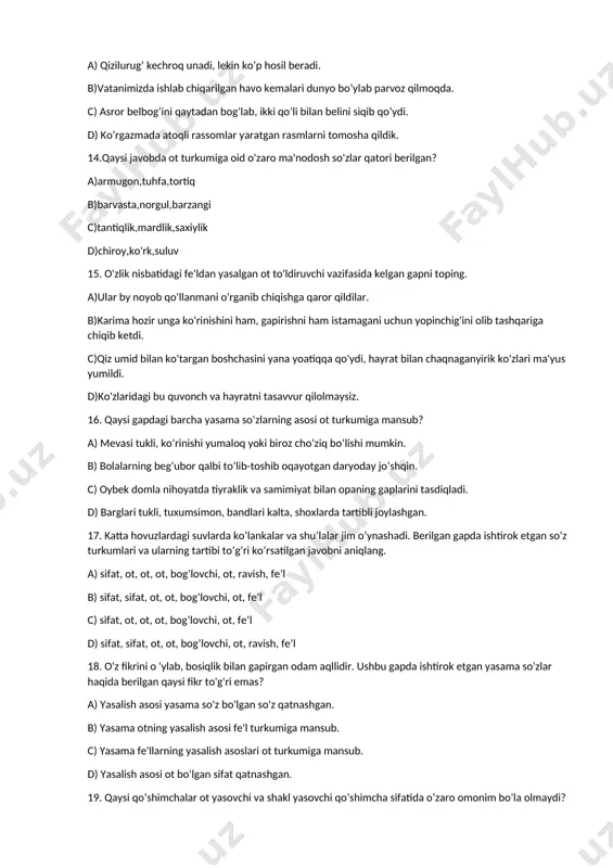 i tukli, ko‘rinishi yumaloq yoki biroz cho‘ziq bo‘lishi mumkin. b) bolalarning beg‘ubor qalbi to‘lib-toshib oqayotgan daryoday jo‘shqin. c) oybek domla nihoyatda tiyraklik va samimiyat bilan opaning gaplarini tasdiqladi. d) barglari tukli, tuxumsimon, bandlari kalta, shoxlarda tartibli joylashgan. 17. katta hovuzlardagi suvlarda ko’lankalar va shu’lalar jim o’ynashadi. berilgan gapda ishtirok etgan so’z turkumlari va ularning tartibi to’g’ri ko’rsatilgan javobni aniqlang. a) sifat, ot, ot, ot, bog’lovchi, ot, ravish, fe’l b) sifat, sifat, ot, ot, bog’lovchi, ot, fe’l c) sifat, ot, ot, ot, bog’lovchi, ot, fe’l d) sifat, sifat, ot, ot, bog’lovchi, ot, ravish, fe’l 18. o'z fikrini o 'ylab, bosiqlik bilan gapirgan odam aqllidir. ushbu gapda ishtirok etgan yasama so'zlar haqida berilgan qaysi fikr to'g'ri emas? a) yasalish asosi yasama so'z bo'lgan so'z qatnashgan. b) yasama otning yasalish asosi fe'l turkumiga mansub. c) yasama fe'llarning yasalish asoslari ot turkumiga mansub. d) yasalish asosi ot bo'lgan sifat qatnashgan. 19. qaysi qo’shimchalar ot …