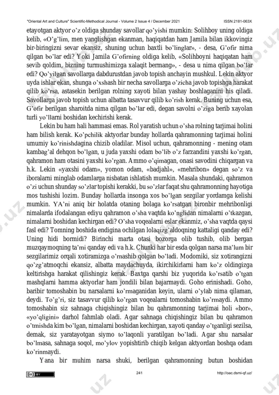 ga aylantirganlar (albatta, bu lavozimga ruslarning chizgan chizig’idan chiqmaydigan, boybadavlat odamlar saylangan). endi shu ma’lumotlaming o’zi mingboshi rolini o’ynaydigan aktyor uchun etarlimi? albatta, yo’q! chunki biz aytib o’tganlar quruq ma’lumot, xolos. shu rol ijrochisi, hokimlik nima ekanligini his qilish uchun, o’sha qahramon yashagan zamonda o’zini ko’rishi, ko’rgazmali qurollardan foydalanishi, ya’ni eski rasmlar, gazetalar, badiiy va publisistik maqolalarni diqqat bilan o’rganishi, o’sha zamonda odamlar kiygan kiyimlarda xayolan yurishi ham kerak bo’ladi. buning uchun esa aktyorning fantaziyasi yaxshi rivojlangan bo’lishi lozim. fantaziyani rivojlantiradigan ozuqalarni biz yuqorida sanab o’tdik. rol ustidagi ishlar samarali bo’lishi uchun aktyor tasavvuri faol ishlashi kerakligini hamma biladi. ammo hamma ham tasavvurdan unumli foydalanish yo’llarini bilmasa kerak. buning uchun aktyor, o’zini pyesa voqeasiga aloqasi bo’lmagan sharoitga qo’yib ko’radi hamda o’ziga: «agar mening qahramonim shunday sharoitga tushib qolguday bo’lsa, nima qilgan bo’lar edi», - degan savol beradi. misol uchun g’ofir rolini ijro "oriental art and culture" scientific-methodical journal - volume …