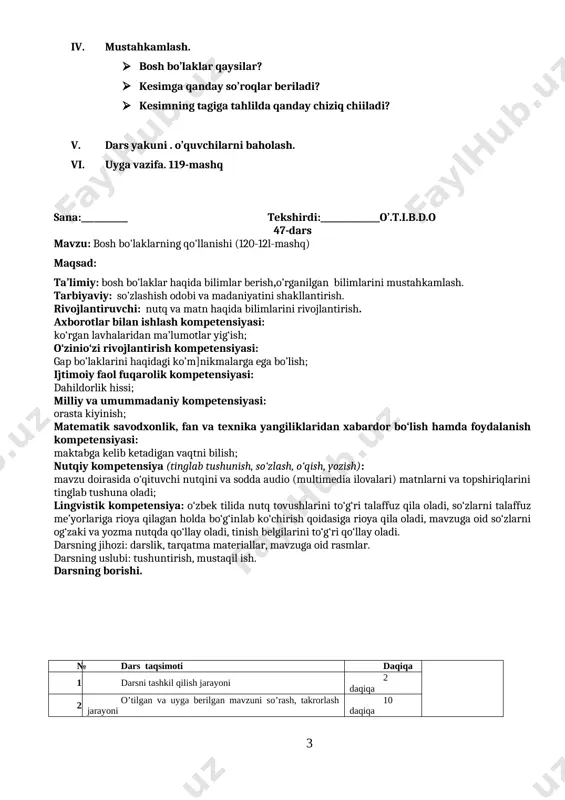 gi ko’m]nikmalarga ega bo’lish; ijtimoiy faol fuqarolik kompetensiyasi: dahildorlik hissi; milliy va umummadaniy kompetensiyasi: orasta kiyinish; matematik savodxonlik, fan va texnika yangiliklaridan xabardor bo‘lish hamda foydalanish kompetensiyasi: maktabga kelib ketadigan vaqtni bilish; nutqiy kompetensiya (tinglab tushunish, so‘zlash, o‘qish, yozish): mavzu doirasida o‘qituvchi nutqini va sodda audio (multimedia ilovalari) matnlarni va topshiriqlarini tinglab tushuna oladi; lingvistik kompetensiya: o‘zbek tilida nutq tovushlarini to‘g‘ri talaffuz qila oladi, so‘zlarni talaffuz me’yorlariga rioya qilagan holda bo‘g‘inlab ko‘chirish qoidasiga rioya qila oladi, mavzuga oid so‘zlarni og‘zaki va yozma nutqda qo‘llay oladi, tinish belgilarini to‘g‘ri qo‘llay oladi. darsning jihozi: darslik, tarqatma materiallar, mavzuga oid rasmlar. darsning uslubi: tushuntirish, mustaqil ish. darsning borishi. № dars taqsimoti daqiqa [image: ] 1 darsni tashkil qilish jarayoni 2 daqiqa 2 o’tilgan va uyga berilgan mavzuni so’rash, takrorlash jarayoni 10 daqiqa 3 yangi mavzu mazmunini tushuntirish jarayoni 20 daqiqa 4 yangi mavzuni mustahkamlash, amaliy va mustaqil ishlar bajarish jarayoni 8 daqiqa 5 …