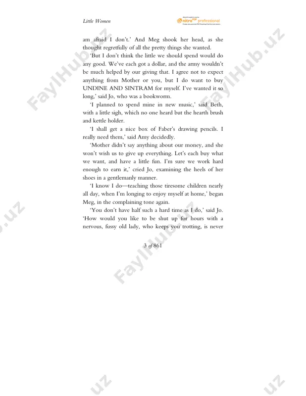 the time, in spite of their money.’ http://www.planetpdf.com/mainpage.asp?eb little women 5 of 861 ‘so i did, beth. well, i think we are. for though we do have to work, we make fun of ourselves, and are a pretty jolly set, as jo would say.’ ‘jo does use such slang words!’ observed amy, with a reproving look at the long figure stretched on the rug. jo immediately sat up, put her hands in her pockets, and began to whistle. ‘don’t, jo. it’s so boyish!’ ‘that’s why i do it.’ ‘i detest rude, unladylike girls!’ ‘i hate affected, niminy-piminy chits!’ ‘birds in their little nests agree,’ sang beth, the peacemaker, with such a funny face that both sharp voices softened to a laugh, and the ‘pecking’ ended for that time. ‘really, girls, you are both to be blamed,’ said meg, beginning to lecture in her elder-sisterly fashion.’you are old enough to leave …