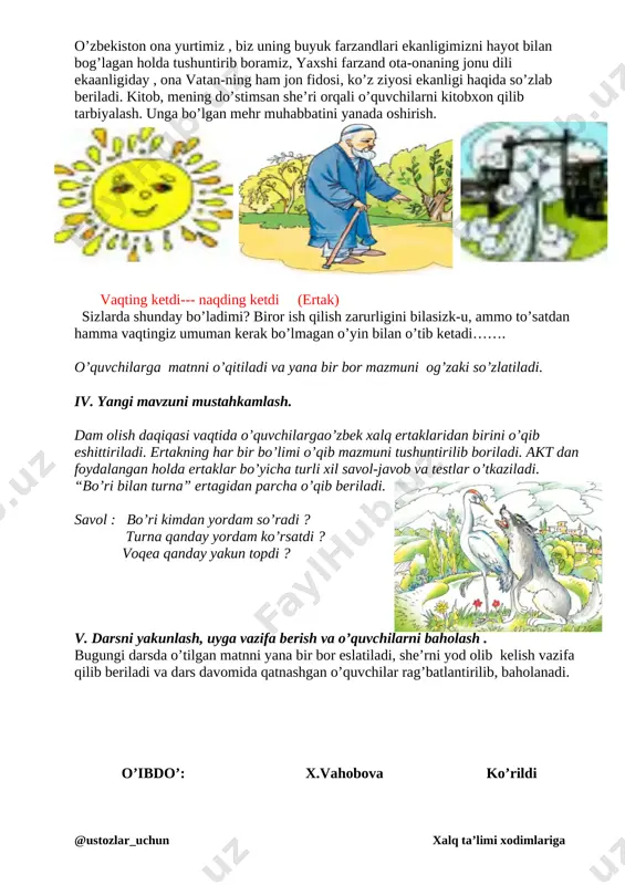 g buyuk farzandlari ekanligimizni hayot bilan bog’lagan holda tushuntirib boramiz, yaxshi farzand ota-onaning jonu dili ekaanligiday , ona vatan-ning ham jon fidosi, ko’z ziyosi ekanligi haqida so’zlab beriladi. kitob, mening do’stimsan she’ri orqali o’quvchilarni kitobxon qilib tarbiyalash. unga bo’lgan mehr muhabbatini yanada oshirish. [image: ][image: ][image: ] vaqting ketdi--- naqding ketdi (ertak) sizlarda shunday bo’ladimi? biror ish qilish zarurligini bilasizk-u, ammo to’satdan hamma vaqtingiz umuman kerak bo’lmagan o’yin bilan o’tib ketadi……. o’quvchilarga matnni o’qitiladi va yana bir bor mazmuni og’zaki so’zlatiladi. iv. yangi mavzuni mustahkamlash. dam olish daqiqasi vaqtida o’quvchilargao’zbek xalq ertaklaridan birini o’qib eshittiriladi. ertakning har bir bo’limi o’qib mazmuni tushuntirilib boriladi. akt dan foydalangan holda ertaklar bo’yicha turli xil savol-javob va testlar o’tkaziladi. [image: ]“bo’ri bilan turna” ertagidan parcha o’qib beriladi. savol : bo’ri kimdan yordam so’radi ? turna qanday yordam ko’rsatdi ? voqea qanday yakun topdi ? v. darsni yakunlash, uyga vazifa berish va o’quvchilarni baholash . …