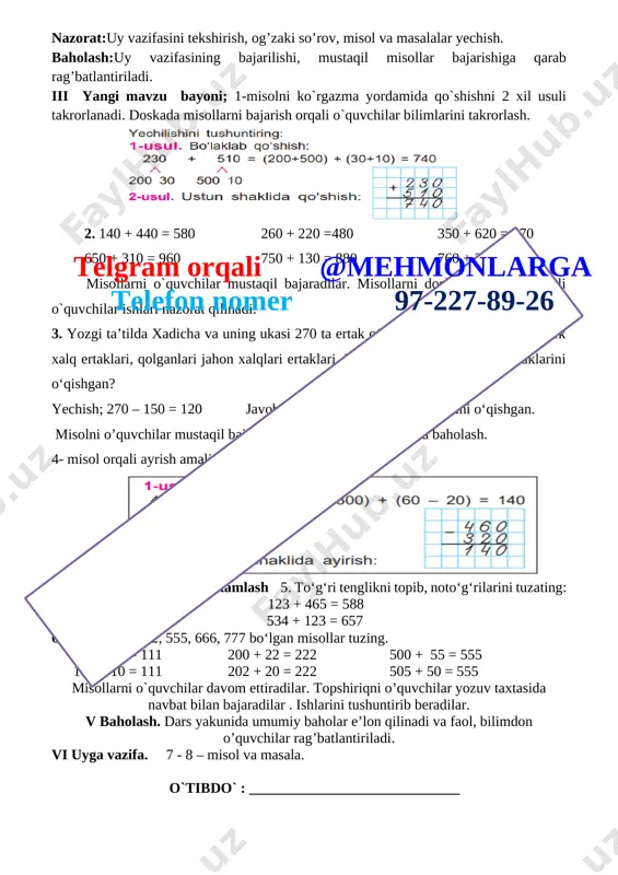 dars turi: yangi tushuncha berish. metodi: aqliy hujum , mustaqil ish. jihozi: mavzuga oid ko’rgazma, tarqatmalar, test savollari. darsning borishi. i tashkiliy qism. a) salomlashish, davomotni aniqlash, tozalikni tekshirish b) ma’naviyat daqiqasi kun yangiligi ii. o’tgan mavzuni so’rash va mustahkamlash. nazorat:uy vazifasini tekshirish, og’zaki so’rov, misol va masalalar yechish. baholash:uy vazifasining bajarilishi, mustaqil misollar bajarishiga qarab rag’batlantiriladi. iii yangi mavzu bayoni; 1-misolni ko`rgazma yordamida qo`shishni 2 xil usuli takrorlanadi. doskada misollarni bajarish orqali o`quvchilar bilimlarini takrorlash. [image: ] 2. 140 + 440 = 580 260 + 220 =480 350 + 620 = 970 650 + 310 = 960 750 + 130 = 880 760 + 230 = 990 misollarni o`quvchilar mustaqil bajaradilar. misollarni doskada bajarish orqali o`quvchilar ishlari nazorat qilinadi. 3. yozgi ta’tilda xadicha va uning ukasi 270 ta ertak o‘qishdi. ulardan 150 tasi o‘zbek xalq ertaklari, qolganlari jahon xalqlari ertaklari. ular qancha jahon xalqlari ertaklarini o‘qishgan? yechish; 270 – …