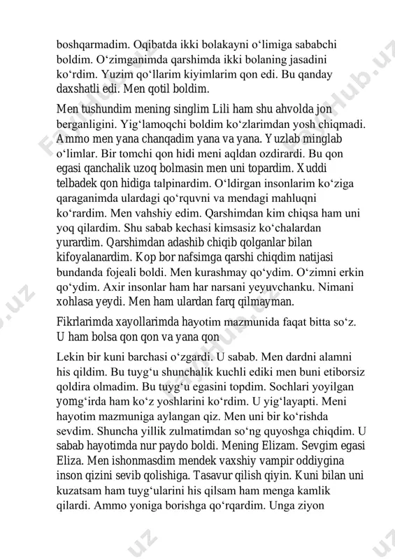 inson uchun har narsaga tayyor boldim. lekin bilmasdimki oʻsha vaqtda men qonini ichgan insonlar ham kimningdir hayotining mazmuni ekanligini. kimgadir kerak ekanligini. kimdir ularni intizorlik bilan kutayotganligini. men xudbin edim. faqat oʻzimni oʻylardim. men va baxtimni aqlimga sigʻmaydigan ertagimni. lekin men jazoimni oldim. qilgan qurbonliklarim oʻldirgan insonlarim mendan oʻchini oldi elizani oldiga shoshardim. uni koʻrmaganimga bir kun boldi. uni kulishlarini yigʻlashlarini sogʻimdim. yoqimli hidlarini. katta yolga chiqdim. biroq men kechikdim. men aynan elizani mashinani tagiga kirib ketgan onini koʻrdim. yugurdim lekin kechikdim. ilk bor kechikdim. va bu menga qimmatga tushdi. uni jonsiz jasadi ustida turibman. vampirga aylangan kunimdagidek ichim yondi. uning xush boy qonidan emas uni yoqotganimdan. tizzalab yuzlaridan siladim. mayin va endi sovub borayotgan tana. orzuim va endi armonimga aylangan malak. taslim bolishni istamay uni tishladim. lekin oʻzgarish yoq faqat tomogʻimda kuchli yongʻin paydo boldi xolos. shu axvolimda ham uni qoniga tashna boldim. ketma meni tashlab ketma. kechir yoningda …