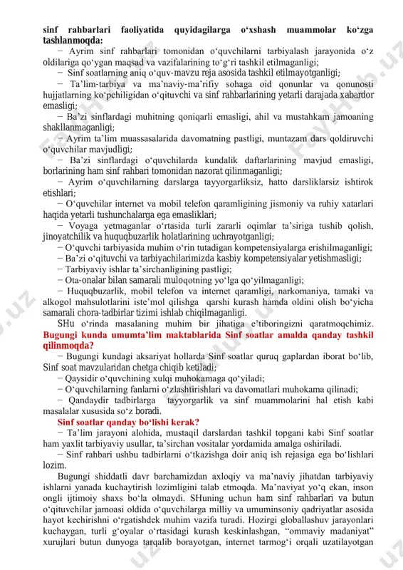 lik daftarlarining mavjud emasligi, borlarining ham sinf rahbari tomonidan nazorat qilinmaganligi; − ayrim o‗quvchilarning darslarga tayyorgarliksiz, hatto darsliklarsiz ishtirok etishlari; − o‗quvchilar internet va mobil telefon qaramligining jismoniy va ruhiy xatarlari haqida yetarli tushunchalarga ega emasliklari; − voyaga yetmaganlar o‗rtasida turli zararli oqimlar ta‘siriga tushib qolish, jinoyatchilik va huquqbuzarlik holatlarining uchrayotganligi; − o‗quvchi tarbiyasida muhim o‗rin tutadigan kompetensiyalarga erishilmaganligi; − ba‘zi o‗qituvchi va tarbiyachilarimizda kasbiy kompetensiyalar yetishmasligi; − tarbiyaviy ishlar ta‘sirchanligining pastligi; − ota-onalar bilan samarali muloqotning yo‗lga qo‗yilmaganligi; − huquqbuzarlik, mobil telefon va internet qaramligi, narkomaniya, tamaki va alkogol mahsulotlarini iste‘mol qilishga qarshi kurash hamda oldini olish bo‗yicha samarali chora-tadbirlar tizimi ishlab chiqilmaganligi. shu o‗rinda masalaning muhim bir jihatiga e‘tiboringizni qaratmoqchimiz. bugungi kunda umumta‟lim maktablarida sinf soatlar amalda qanday tashkil qilinmoqda? − bugungi kundagi aksariyat hollarda sinf soatlar quruq gaplardan iborat bo‗lib, sinf soat mavzularidan chetga chiqib ketiladi; − qaysidir o‗quvchining xulqi muhokamaga qo‗yiladi; − o‗quvchilarning fanlarni o‗zlashtirishlari va …