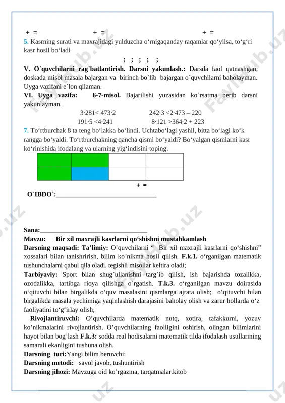 tematik nutq, xotira, tafakkurni, yozuv ko’nikmalarini rivojlantirish. o’quvchilarning faolligini oshirish, olingan bilimlarini hayot bilan bog’lash f.k.3: sodda real hodisalarni matematik tilda ifodalash usullarining samarali ekanligini tushuna olish. darsning turi:yangi bilim beruvchi: darsning metodi: savol javob, tushuntirish darsning jihozi: mavzuga oid ko’rgazma, tarqatmalar.kitob darsning shiori: «men yulduz bo'lmoqchiman » darsning borishi. t/r bo’limlar vaqti 1 tashkiliy qism 3 daqiqa 2 o`tgan mavzuni mustahkamlash 5 daqiqa 3 yangi mavzu bayoni 15 daqiqa 4 yangi mavzuni mustahkamlash 10 daqiqa 5 o`quvchilarni rag`batlantirish. darsni yakunlash. 10 daqiqa 6 uyga vazifa 2 daqiqa jami 45 daqiqa i.tashkiliy qism. salomlashish, davomatni aniqlash, o`quvchilarni o`quv qurollarini nazoratdan o`tkazish, aylanma daftarlarni almashtirish. ii. o`tgan mavzuni mustahkamlash. o`tilgan darsda “takrorlash” yuzasidan savol-javob o`tkazish, uy vazifasini bajarilishini tahlili o`tkazilib no`to`g`ri bajarilgan misollar yuzasidan ko`rsatma beraman. iii. yangi mavzu bayoni: 1.perimetri 16 cm bo‘lgan kvadratni 9 bo‘lakka teng bo‘ling. besh bo‘lagini sariqqa, ikki bo‘lagini yashil rangga bo‘yang. natijada, kvadratning qancha qismi …