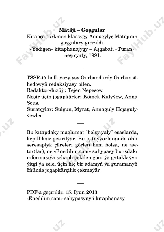 jar alyp, bagrym para dilsin ýazyrhanyň gyzy. gaýna, ýüregim gaýnap joş, ak ýüzde bardyr galam gaş, meniň bilen haýr-u şer iş kylsyn ýazyrhanyň gyzy. mätäji diýr, gaýnap joşdum, ýar derdinden ýanyp-bişdim, men bir güýçli derde duşdum, bilsin ýazyrhanyň gyzy. 2 enedilim.com bilen barmy? eý ýaranlar, halaýyklar, bu derdimden bilen barmy? yşkyň ody ýaman janlar, garyp köňlüm alan barmy? ir düşüpdir gyşyň, ýazyň, sonaly ördekli gazyň, hally bilen aman gyzyň obasyndan gelen barmy? ak ýüzünde haly kiçi, syýadan garadyr saçy, şu oturan uly-kiçi, bu sözümde ýalan barmy? jerenim awlatdym düzden, ganly ýaşym akar gözden, heý habaryň barmy bizden, gara bagrym dilen barmy? gerdeniňde biten güller, gyldan näzik inçe biller, bilezikli ap-ak gollar, dolap goýna salan barmy? 3 enedilim.com mätäji diýr, boldum geda, ýar ýolunda janym pida, ahyrynda berse huda, söwdügini alan barmy? 4 enedilim.com saçyň mübärek jemalyň gördüm, huşum aldy belli saçyň; görgejin bitakat erdim, älhepus, saýhally saçyň. eşiden görmäge zardyr. …
