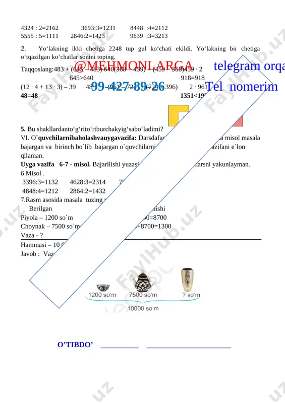 raning rivojlanishiga imkoniyat yaratish, qandaydir muammoni hal qilishda o’z fikrini ochiq va erkin ifodalash mahoratini shakllantirish.f.k.2. matematik mulohazalarni og‘zaki va yozma tarzda ifodalay oladi; metodi: savol javob, tushuntirish jihozi: mavzuga oid ko’rgazma, tarqatmalar.kitob darsning borishi.@mehmonlarga telegram orqali 99-427-89-26 tel nomerim t/r bo’limlar vaqti 1 tashkiliy qism 3 daqiqa 2 o`tgan mavzuni mustahkamlash 5 daqiqa 3 yangi mavzu bayoni 15 daqiqa 4 yangi mavzuni mustahkamlash 10 daqiqa 5 o`quvchilarni rag`batlantirish. darsni yakunlash. 10 daqiqa 6 uyga vazifa 2 daqiqa jami 45 daqiqa i.tashkiliy qism. salomlashish, davomotni aniqlash, `o`quvchilarni o`quv qurollarini nazoratdan o`tkazish, aylanma daftarlarni almashtirish. ii. otgan mavzuni so’rash va mustahkamlash. o`tilgan darsda “10000 ichida yozma bo‘lish.”yuzasidan savol-javob o`tkazish, uy vazifasini bajarilishini tahlili o`tkazilib no`to`g`ri bajarilgan misollar yuzasidan ko`rsatma beraman. iii yangi mavzu bayoni: [image: ] 2. 7548 : 2=3774 7152 : 3=2384 9324 : 4=2331 8735 : 5=1747 9084 : 6=1514 9208 : 8=1151 3. bosmaxonada 7362 ta «temurtuzuklari» kitobiharbirbog‘lamga6tadan, …