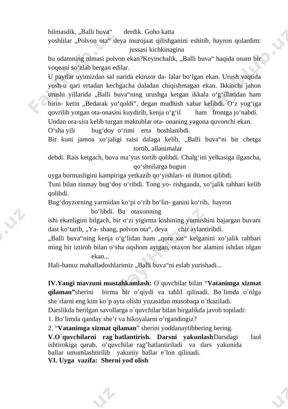 hilar bilan “vatanimga xizmat qilaman”sherini birma bir o’qiydi va tahlil qilinadi. bo`limda o`tilga she`rlarni eng kim ko`p ayta olishi yuzasidan musobaqa o`tkaziladi. darslikda berilgan savollarga o`quvchilar bilan birgalikda javob topiladi: 1. bo‘limda qanday she’r va hikoyalarni o‘rgandingiz? 2. “vatanimga xizmat qilaman” sherini yoddanaytibbering bering. v.o`quvchilarni rag`batlantirish. darsni yakunlashdarsdagi faol ishtirokiga qarab, o’quvchilar rag’batlantiriladi va dars yakunida ballar umumlashtirilib yakuniy ballar e’lon qilinadi. vi. uyga vazifa: sherni yod olish o’ibdo’: ____________________ sana:__________ mavzu: sinfdan tashqari o‘qish. bugun bolasiz, ertaga askar bo‘lasiz darsning maqsadi: ta`limiy:.o`quvchilarning „bugun bolasiz, ertaga askar bo‘lasiz “ bo`limi yuzasidan mavzularni o'rganish davomida o'zlashtirgan bilimlarini mustahkamlash. tarbiyaviy: ta’lim-tarbiya jarayonida beriladigan bilimlar yaxlit va ijtimoiy shart-sharoitlar, milliy va tarixiy ma’naviy omillar, umuminsoniy qadriyatlar mohiyatini tushuntirish. yuksak insoniy fazilatlar mohiyatini anglatish, ularga ongli munosabatda bo’lish, yaxshini yomondan ajrata olish bilimini shakllantirish. t.k.5. badiiy asarlarda xilma-xil shakl va ko‘rinishlarda namoyon bo‘ladigan qahramonlarning insoniylik va boshqa fazilatlariga qarab turib xolis mulohaza yurita olish; …