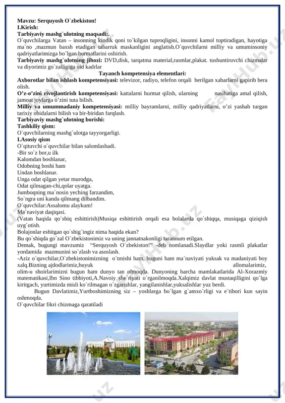 annum etilgan. demak, bugungi mavzumiz “serquyosh o`zbekiston!” -deb nomlanadi.slaydlar yoki rasmli plakatlar yordamida mazmunini so`zlash va asoslash. -aziz o`quvchilar,o`zbekistonimizning o`tmishi ham, buguni ham ma`naviyati yuksak va madaniyati boy xalq.bizning ajdodlarimiz,buyuk allomalarimiz, olim-u shoirlarimizni bugun ham dunyo tan olmoqda. dunyoning barcha mamlakatlarida al-xorazmiy matematikasi,ibn sino tibbiyoti,a.navoiy she`riyati o`rganilmoqda.xalqimiz davlat mustaqilligini qo`lga kiritgach, yurtimizda misli ko`rilmagan o`zgarishlar, yangilanishlar,yuksalishlar yuz berdi. bugun davlatimiz,yurtboshimizning siz – yoshlarga bo`lgan g`amxo`rligi va e`tibori kun sayin oshmoqda. o`quvchilar fikri chizmaga qaratiladi [image: d:\maktab hujjatlari\rasmlar\mavzularga oid rasmlar\toshkent\1_nukus.jpg] o’zbekiston respublikasi birinchi prezidenti islom karimov : “bizdan ozod va obod vatan qolishi”, “shu aziz vatan barchamizniki. uning baxt saodati, yorug` istiqboli, farovon kelajagi uchun yashash, kurashish kerak bo`lsa, joningni fido qilish, shu muqaddas zaminda yashayotgan har bir inson uchun baxtdir”,-deb aytganlar. prezidentimiz shavkat mirziyoyev bejizga “bolalarimizni birovlarning qo’liga berib qo’ymasdan, ularni o’zimiz tarbiyalashimiz lozim” deb aytmaganlar. shu sababli ta’limni o‘zbekiston respublikasining ijtimoiy taraqqiyoti sohasida ustuvor yo‘nalish, deb e’lon qilingan. o‘zbekiston …