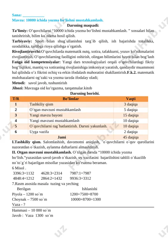 ni aniqlash, `o`quvchilarni o`quv qurollarini nazoratdan o`tkazish, aylanma daftarlarni almashtirish. ii. otgan mavzuni mustahkamlash. o`tilgan darsda “10000 ichida yozma bo‘lish.”yuzasidan savol-javob o`tkazish, uy vazifasini bajarilishini tahlili o`tkazilib no`to`g`ri bajarilgan misollar yuzasidan ko`rsatma beraman. 6 misol . 3396:3=1132 4628:3=2314 7987:1=7987 4848:4=1212 2864:2=1432 9936:3=3312 7.rasm asosida masala tuzing va yeching berilgan ishlanishi piyola – 1200 so`m 1200+7500=8700 choynak – 7500 so`m 10000+8700=1300 vaza - ? hammasi – 10 000 so`m javob : vaza 1300 so`m [image: ] iii yangi mavzu bayoni: [image: ] 2. 7548 : 2=3774 7152 : 3=2384 9324 :4=2331 8735 : 5=1747 9084 : 6=1514 9208 :8=1151 3. bosmaxonada 7362 ta «temurtuzuklari» kitobiharbirbog‘lamga6tadan, 9440 ta «yulduzlitunlar» kitobiharbirbog‘lamga8tadanjoylashtirildi. jami necha bog‘lam kitob tayyorlandi? berilgan ishlanishi 7362 ta kitob 7362:6=1227 bog`lamda 6 tadan 9440 ta kitob 9440:8=1180 bog`lamda 8 tadan 1227+1180=2407 javob: 1227 ta temur tuzuklari kitob bog`lami 1180 ta yulduzli tunlar bog`lami jami:2407 ta kitob bog`lami mavjud 4. jadvalni to‘ldiring: …