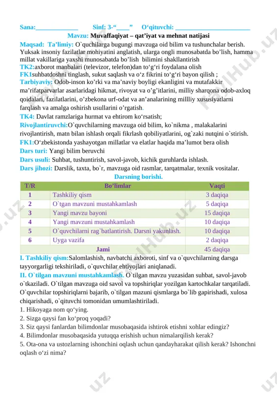 miy: o`quchilarga bugungi mavzuga oid bilim va tushunchalar berish. yuksak insoniy fazilatlar mohiyatini anglatish, ularga ongli munosabatda bo’lish, hamma millat vakillariga yaxshi munosabatda bo’lish bilimini shakllantirish tk2:axborot manbalari (televizor, telefon)dan to‘g‘ri foydalana olish fk1suhbatdoshni tinglash, sukut saqlash va o‘z fikrini to‘g‘ri bayon qilish ; tarbiyaviy: odob-inson ko’rki va ma’naviy boyligi ekanligini va mutafakkir ma’rifatparvarlar asarlaridagi hikmat, rivoyat va o’g’itlarini, milliy sharqona odob-axloq qoidalari, fazilatlarini, o’zbekona urf-odat va an’analarining millliy xususiyatlarni farqlash va amalga oshirish usullarini o’rgatish. tk4: davlat ramzlariga hurmat va ehtirom ko‘rsatish; rivojlantiruvchi:o`quvchilarning mavzuga oid bilim, ko`nikma , malakalarini rivojlantirish, matn bilan ishlash orqali fikrlash qobiliyatlarini, og`zaki nutqini o`stirish. fk1:o‘zbekistonda yashayotgan millatlar va elatlar haqida ma’lumot bera olish dars turi: yangi bilim beruvchi dars usuli: suhbat, tushuntirish, savol-javob, kichik guruhlarda ishlash. dars jihozi: darslik, taxta, bo`r, mavzuga oid rasmlar, tarqatmalar, texnik vositalar. darsning borishi. t/r bo’limlar vaqti 1 tashkiliy qism 3 daqiqa 2 o`tgan mavzuni mustahkamlash 5 daqiqa 3 …