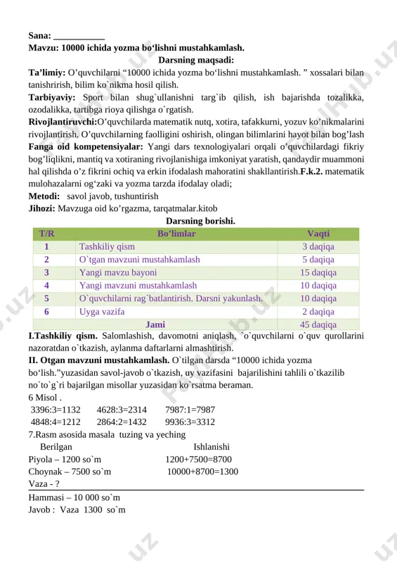 ni aniqlash, `o`quvchilarni o`quv qurollarini nazoratdan o`tkazish, aylanma daftarlarni almashtirish. ii. otgan mavzuni mustahkamlash. o`tilgan darsda “10000 ichida yozma bo‘lish.”yuzasidan savol-javob o`tkazish, uy vazifasini bajarilishini tahlili o`tkazilib no`to`g`ri bajarilgan misollar yuzasidan ko`rsatma beraman. 6 misol . 3396:3=1132 4628:3=2314 7987:1=7987 4848:4=1212 2864:2=1432 9936:3=3312 7.rasm asosida masala tuzing va yeching berilgan ishlanishi piyola – 1200 so`m 1200+7500=8700 choynak – 7500 so`m 10000+8700=1300 vaza - ? hammasi – 10 000 so`m javob : vaza 1300 so`m [image: ] iii yangi mavzu bayoni: [image: ] 2. 7548 : 2=3774 7152 : 3=2384 9324 :4=2331 8735 : 5=1747 9084 : 6=1514 9208 :8=1151 3. bosmaxonada 7362 ta «temurtuzuklari» kitobiharbirbog‘lamga6tadan, 9440 ta «yulduzlitunlar» kitobiharbirbog‘lamga8tadanjoylashtirildi. jami necha bog‘lam kitob tayyorlandi? berilgan ishlanishi 7362 ta kitob 7362:6=1227 bog`lamda 6 tadan 9440 ta kitob 9440:8=1180 bog`lamda 8 tadan 1227+1180=2407 javob: 1227 ta temur tuzuklari kitob bog`lami 1180 ta yulduzli tunlar bog`lami jami:2407 ta kitob bog`lami mavjud 4. jadvalni to‘ldiring: …
