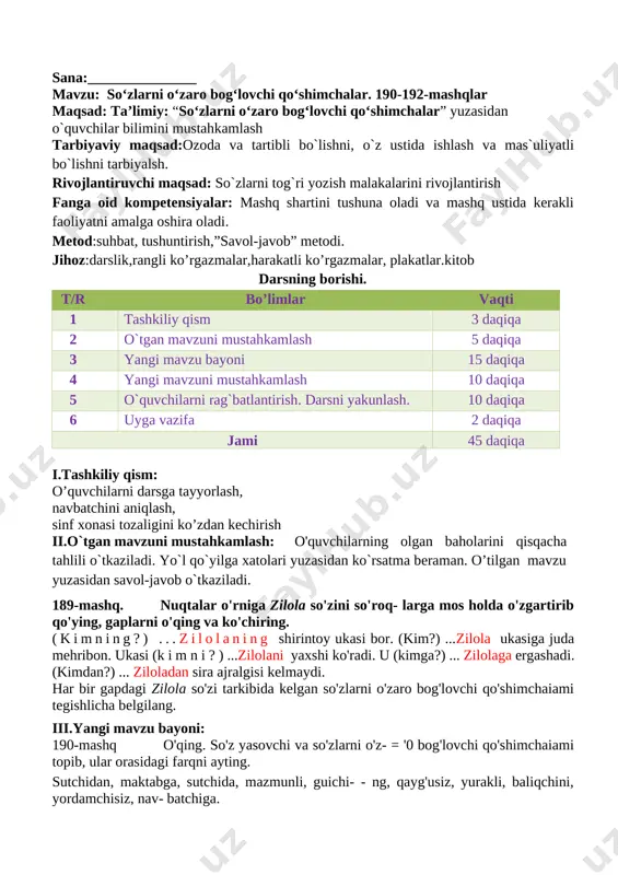 gi mavzuni mustahkamlash 10 daqiqa 5 o`quvchilarni rag`batlantirish. darsni yakunlash. 10 daqiqa 6 uyga vazifa 2 daqiqa jami 45 daqiqa i.tashkiliy qism: o’quvchilarni darsga tayyorlash, navbatchini aniqlash, sinf xonasi tozaligini ko’zdan kechirish ii.o`tgan mavzuni mustahkamlash: o'quvchilarning olgan baholarini qisqacha tahlili o`tkaziladi. yo`l qo`yilga xatolari yuzasidan ko`rsatma beraman. o’tilgan mavzu yuzasidan savol-javob o`tkaziladi. 189-mashq. nuqtalar o'rniga zilola so'zini so'roq- larga mos holda o'zgartirib qo'ying, gaplarni o'qing va ko'chiring. (kimning?) ...zilolaning shirintoy ukasi bor. (kim?) ...zilola ukasiga juda mehribon. ukasi (k i m n i ? ) ...zilolani yaxshi ko'radi. u (kimga?) ... zilolaga ergashadi. (kimdan?) ... ziloladan sira ajralgisi kelmaydi. har bir gapdagi zilola so'zi tarkibida kelgan so'zlarni o'zaro bog'lovchi qo'shimchaiami tegishlicha belgilang. iii.yangi mavzu bayoni: 190-mashq o'qing. so'z yasovchi va so'zlarni o'z- = '0 bog'lovchi qo'shimchaiami topib, ular orasidagi farqni ayting. sutchidan, maktabga, sutchida, mazmunli, guichi- - ng, qayg'usiz, yurakli, baliqchini, yordamchisiz, nav- batchiga. ko'chiring. so'z yasovchi va so'zlarni o'zaro …