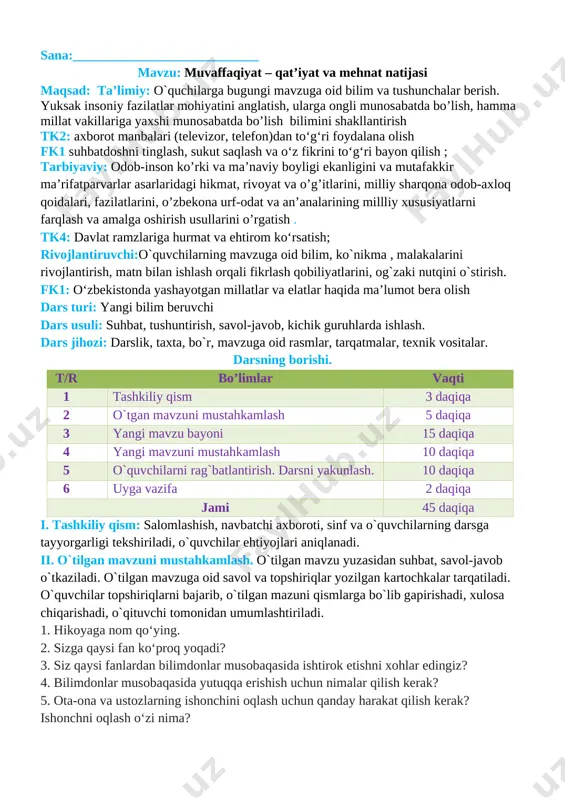 halar berish. yuksak insoniy fazilatlar mohiyatini anglatish, ularga ongli munosabatda bo’lish, hamma millat vakillariga yaxshi munosabatda bo’lish bilimini shakllantirish tk2: axborot manbalari (televizor, telefon)dan to‘g‘ri foydalana olish fk1 suhbatdoshni tinglash, sukut saqlash va o‘z fikrini to‘g‘ri bayon qilish ; tarbiyaviy: odob-inson ko’rki va ma’naviy boyligi ekanligini va mutafakkir ma’rifatparvarlar asarlaridagi hikmat, rivoyat va o’g’itlarini, milliy sharqona odob-axloq qoidalari, fazilatlarini, o’zbekona urf-odat va an’analarining millliy xususiyatlarni farqlash va amalga oshirish usullarini o’rgatish . tk4: davlat ramzlariga hurmat va ehtirom ko‘rsatish; rivojlantiruvchi:o`quvchilarning mavzuga oid bilim, ko`nikma , malakalarini rivojlantirish, matn bilan ishlash orqali fikrlash qobiliyatlarini, og`zaki nutqini o`stirish. fk1: o‘zbekistonda yashayotgan millatlar va elatlar haqida ma’lumot bera olish dars turi: yangi bilim beruvchi dars usuli: suhbat, tushuntirish, savol-javob, kichik guruhlarda ishlash. dars jihozi: darslik, taxta, bo`r, mavzuga oid rasmlar, tarqatmalar, texnik vositalar. darsning borishi. t/r bo’limlar vaqti 1 tashkiliy qism 3 daqiqa 2 o`tgan mavzuni mustahkamlash 5 daqiqa 3 yangi mavzu bayoni …