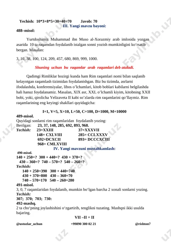 iii 37=xxxvii 148= cxlviii 285= cclxxxv 692=dcxcii 893= dcccxciii 968= cmlxviii iv. yangi mavzuni mustahkamlash: 490-misol. 140 + 250=? 300 + 440=? 430 + 370=? 430 – 360=? 740 – 570=? 540 – 260=? yechish: 140 + 250=390 300 + 440=740 430 + 370=800 430 – 360=70 740 – 570=170 540 – 260=280 491-misol. 3, 0, 7 raqamlaridan foydalanib, mumkin bo‘lgan barcha 2 xonali sonlarni yozing. yechish: 307; 370; 703; 730: 492-mashq. 2 ta cho‘pning joylashishini o‘zgartirib, tenglikni tuzating. mashqni ikki usulda bajaring. vii –ii = ii [image: ] o’quvchilar ishini nazorat qilish qiynalgan o’quvchilarga yordam berish. v. dars yakuni: o’quvchilarni o’zlashtirishlariga va darsdagi faoliyatiga qarab 5,4,3 baholar qo’yish. darsda faol qatnashmagan o’quvchiga keying darsda faol bo’lishini so’rash.uyga vazifalar berish [image: ] uyga vazifa: 493-misol, 494-masala. 93-bet. 493-misol: 120 + 150=270 400 + 320=720 340 + 160=500 240 – 120=120 370 – 280=110 420 – 380=40 494 yilning har bir …