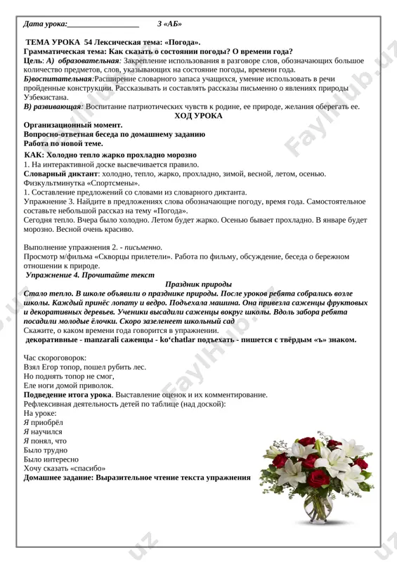 ta po uprajneniyu 5, 6. rabota po filmu «samarkand». slovarnaya rabota: goroda - muzei, kupola, medrese, mecheti. [image: ]pismenno uprajnenie 8. dopolnite nachatiy dialog. v kakom gorode (kishlake) ti jivyosh? kakie pamyatniki kulturi est v tvoyom gorode? chto samoe vkusnoe gotovyat v vashem gorode (rayone)? chto eshyo interesnogo est v vashem krae? [image: ]podvedenie itoga uroka: viveshivayutsya fotografii gorodov tashkent, samarkand, buxara. podbirayutsya viskazivaniya o nix velikix lyudey i prikleivayutsya. domashnee zadanie: uprajnenie 8, dopolnitelno uprajneniya 9. data uroka:__________________ 3 «ab» tema uroka 54 leksicheskaya tema: «pogoda». grammaticheskaya tema: kak skazat o sostoyanii pogodi? o vremeni goda? tsel: a) obrazovatelnaya: zakreplenie ispolzovaniya v razgovore slov, oboznachayushix bolshoe kolichestvo predmetov, slov, ukazivayushix na sostoyanie pogodi, vremeni goda. b)vospitatelnaya:rasshirenie slovarnogo zapasa uchashixsya, umenie ispolzovat v rechi proydennie konstruktsii. rasskazivat i sostavlyat rasskazi pismenno o yavleniyax prirodi uzbekistana. v) razvivayushaya: vospitanie patrioticheskix chuvstv k rodine, ee prirode, jelaniya oberegat ee. xod uroka organizatsionniy …