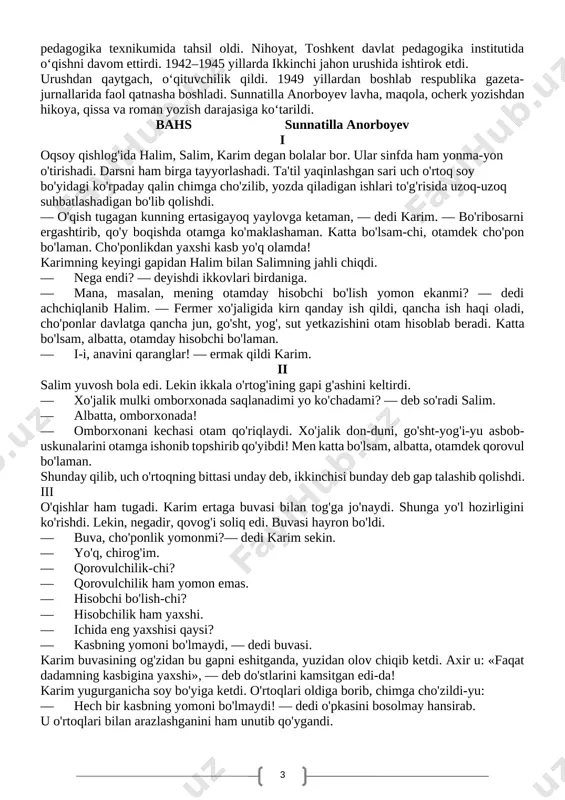 ida oʻqishni davom ettirdi. 1942–1945 yillarda ikkinchi jahon urushida ishtirok etdi. urushdan qaytgach, oʻqituvchilik qildi. 1949 yillardan boshlab respublika gazeta-jurnallarida faol qatnasha boshladi. sunnatilla anorboyev lavha, maqola, ocherk yozishdan hikoya, qissa va roman yozish darajasiga koʻtarildi. bahs sunnatilla anorboyev i oqsoy qishlog'ida halim, salim, karim degan bolalar bor. ular sinfda ham yonma-yon o'tirishadi. darsni ham birga tayyorlashadi. ta'til yaqinlashgan sari uch o'rtoq soy bo'yidagi ko'rpaday qalin chimga cho'zilib, yozda qiladigan ishlari to'g'risida uzoq-uzoq suhbatlashadigan bo'lib qolishdi. — o'qish tugagan kunning ertasigayoq yaylovga ketaman, — dedi karim. — bo'ribosarni ergashtirib, qo'y boqishda otamga ko'maklashaman. katta bo'lsam-chi, otamdek cho'pon bo'laman. cho'ponlikdan yaxshi kasb yo'q olamda! karimning keyingi gapidan halim bilan salimning jahli chiqdi. — nega endi? — deyishdi ikkovlari birdaniga. — mana, masalan, mening otamday hisobchi bo'lish yomon ekanmi? — dedi achchiqlanib halim. — fermer xo'jaligida kirn qanday ish qildi, qancha ish haqi oladi, cho'ponlar davlatga qancha jun, go'sht, yog', sut yetkazishini …
