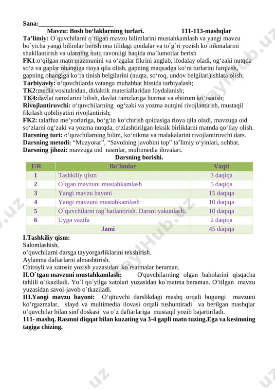uvchilarga uy vazifasini bajarilishi yuzasidan ko`rsatma berib darsni yakunlayman. 110- mashq. 0‘qing, ajratilgan so‘zlarga so‘roq bering yana xazonrezgilik barglar rangi siniqdi dilda hokim ezgulik anhorda suv tiniqdi oq yaktakli qayinlar taqdi yana zar baldoq qushlarga gap tayinlab chag`-chag`laydi zarg`aldoq ko`chiring. bosh bo`laklarning tagiga chizing. barglar rangi siniqdi deganda nimani tushunasiz? o’ibdo’: _____________________ sana:_______________________ mavzu: bosh bo‘laklarning turlari. 111-113-mashqlar ta’limiy: o`quvchilarni o`tilgan mavzu bilimlarini mustahkamlash va yangi mavzu bo`yicha yangi bilimlar berish ona tilidagi qoidalar va to`g`ri yozish ko`nikmalarini shakllantirish va ularning nutq ravonligi haqida ma`lumotlar berish fk1:o‘qilgan matn mazmunini va o‘zgalar fikrini anglab, ifodalay oladi, og‘zaki nutqda so‘z va gaplar ohangiga rioya qila olish, gapning maqsadga ko‘ra turlarini farqlash, gapning ohangiga ko‘ra tinish belgilarini (nuqta, so‘roq, undov belgilari)ishlata olish; tarbiyaviy: o‘quvchilarda vatanga muhabbat hissida tarbiyalash; tk2:media vositalridan, didaktik materiallaridan foydalanish; tk4:davlat ramzlarini bilish, davlat ramzlariga hurmat va ehtirom ko‘rsatish; rivojlantiruvchi: o‘quvchilarning og‘zaki va yozma nutqini rivojlantirish, mustaqil fikrlash qobiliyatini rivojlantirish; …