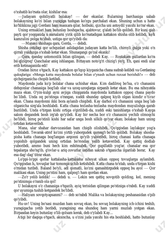 hlaganicha shoxlari bir-biriga chirmashib ketibdi. ota-onalar bolakay va qizchaning tomdan bir-birinikiga mehmonga borishlari, atirgullar ostidagi o'rindiqchada o'tirishlari uchun ruxsat berishibdi. ular bu yerda maza qilib o'ynashar ekan. qishda bu shodliklar barham topibdi. derazalarni ko'pincha muz qoplab olar, biroq bolalar pechkada mis chaqalarni qizdirib. muzlab qolgan deraza oynasiga bosishar, u yerda darhol dum-dumaloq doiracha paydo bo'lar, bu doirachadan xursand, yoqimtoy ko'zlar tashqariga moralay boshlar — har biri o'z derazasidan boqayotgan bu bolakay va qizcha — kay bilan gerda ekan. yozda-ku ular bir sakrab bir-birinikiga mehmonga borsa bo'lar ekan, qishda esa buning uchun uzundan uzoq zinapoyalarni bosib pastga tushish, keyin esa yana shuncha tepaga ko'tarilish kerak ekan. hovlida esa qor uchqunlari g'ujg'on o'ynar ekan. —bu oq asalarilar galasi! — debdi keksayib qolgan buvi. — ularning ham malikasi bormi? — deb so'rabdi bolakay. u haqiqiy asalarilarning malikasi bo'lishini bilar ekan-da! bor! — debdi buvi. — qor uchqunlari uni g'uj qurshab olishadi, malika esa …