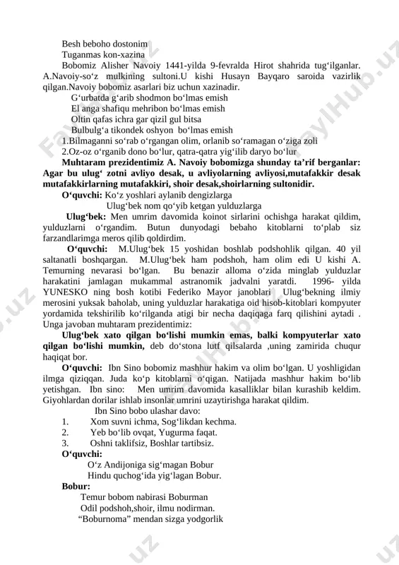 hodmon bo‘lmas emish el anga shafiqu mehribon bo‘lmas emish oltin qafas ichra gar qizil gul bitsa bulbulg‘a tikondek oshyon bo‘lmas emish 1.bilmaganni so‘rab o‘rgangan olim, orlanib so‘ramagan o‘ziga zoli 2.oz-oz o‘rganib dono bo‘lur, qatra-qatra yig‘ilib daryo bo‘lur muhtaram prezidentimiz a. navoiy bobomizga shunday ta’rif berganlar: agar bu ulug‘ zotni avliyo desak, u avliyolarning avliyosi,mutafakkir desak mutafakkirlarning mutafakkiri, shoir desak,shoirlarning sultonidir. o‘quvchi: ko‘z yoshlari aylanib dengizlarga ulug‘bek nom qo‘yib ketgan yulduzlarga ulug‘bek: men umrim davomida koinot sirlarini ochishga harakat qildim, yulduzlarni o‘rgandim. butun dunyodagi bebaho kitoblarni to‘plab siz farzandlarimga meros qilib qoldirdim. o‘quvchi: m.ulug‘bek 15 yoshidan boshlab podshohlik qilgan. 40 yil saltanatli boshqargan. m.ulug‘bek ham podshoh, ham olim edi u kishi a. temurning nevarasi bo‘lgan. bu benazir alloma o‘zida minglab yulduzlar harakatini jamlagan mukammal astranomik jadvalni yaratdi. 1996- yilda yunesko ning bosh kotibi federiko mayor janoblari ulug‘bekning ilmiy merosini yuksak baholab, uning yulduzlar harakatiga oid hisob-kitoblari kompyuter yordamida tekshirilib ko‘rilganda atigi …
