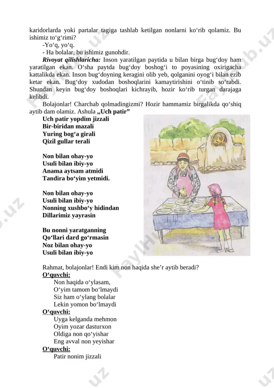 ishimiz to‘g‘rimi? -yo‘q, yo‘q. - ha bolalar, bu ishimiz gunohdir. rivoyat qilishlaricha: inson yaratilgan paytida u bilan birga bug‘doy ham yaratilgan ekan. o‘sha paytda bug‘doy boshog‘i to poyasining oxirigacha kattalikda ekan. inson bug‘doyning keragini olib yeb, qolganini oyog‘i bilan ezib ketar ekan. bug‘doy xudodan boshoqlarini kamaytirishini o‘tinib so‘rabdi. shundan keyin bug‘doy boshoqlari kichrayib, hozir ko‘rib turgan darajaga kelibdi. bolajonlar! charchab qolmadingizmi? hozir hammamiz birgalikda qo‘shiq aytib dam olamiz. ashula ,,uch patir” [image: _img_0004]uch patir yopdim jizzali bir-biridan mazali yuring bog‘a girali qizil gullar terali non bilan ohay-yo usuli bilan ibiy-yo anama aytsam atmidi tandira bo‘yim yetmidi. non bilan ohay-yo usuli bilan ibiy-yo nonning xushbo‘y hidindan dillarimiz yayrasin bu nonni yaratganning qo‘llari dard go‘rmasin noz bilan ohay-yo usuli bilan ibiy-yo rahmat, bolajonlar! endi kim non haqida she’r aytib beradi? o‘quvchi: non haqida o‘ylasam, o‘yim tamom bo‘lmaydi siz ham o‘ylang bolalar lekin yomon bo‘lmaydi o‘quvchi: uyga kelganda mehmon oyim yozar dasturxon oldiga …