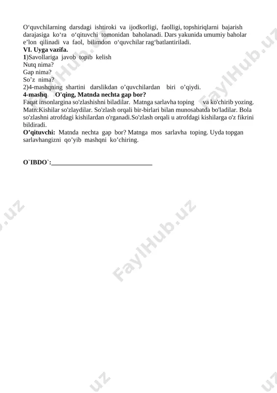 a ijodkorligi, faolligi, topshiriqlarni bajarish darajasiga ko‘ra o‘qituvchi tomonidan baholanadi. dars yakunida umumiy baholar e’lon qilinadi va faol, bilimdon o‘quvchilar rag‘batlantiriladi. vi. uyga vazifa. 1)savollariga javob topib kelish nutq nima? gap nima? so’z nima? 2)4-mashqning shartini darslikdan o’quvchilardan biri o’qiydi. 4-mashq o'qing, matnda nechta gap bor? faqat insonlargina so'zlashishni biladilar. matnga sarlavha toping va ko'chirib yozing. matn:kishilar so'zlaydilar. so'zlash orqali bir-birlari bilan munosabatda bo'ladilar. bola so'zlashni atrofdagi kishilardan o'rganadi.so'zlash orqali u atrofdagi kishilarga o'z fikrini bildiradi. o’qituvchi: matnda nechta gap bor? matnga mos sarlavha toping. uyda topgan sarlavhangizni qo’yib mashqni ko’chiring. o`ibdo`:_______________________________ sana:_____________________ mavzu: nutq. gap. so‘z 5-7-mashqlar ta’limiy: o‘quvchilarning nutq,gap haqidagi tushunchalarini aniqlash, matndagi gaplarni tinish belgilariga rioya qilgan holda tugallangan ohang bilan o‘qish, matndagi gaplarning chegarasini aniqlash ko‘nikmalarini takomillashtirish; fk1:o‘qilgan matn mazmunini va o‘zgalar fikrini anglab, ifodalay oladi, og‘zaki nutqda so‘z va gaplar ohangiga rioya qila olish, gapning maqsadga ko‘ra turlarini farqlash, gapning ohangiga ko‘ra tinish belgilarini (nuqta, …